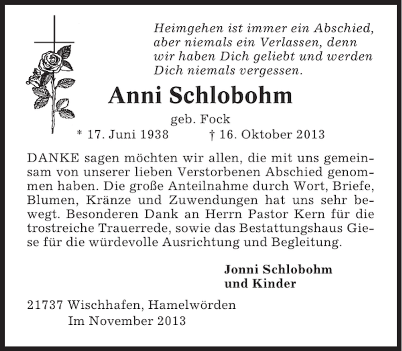 <p>Heimgehen ist immer ein Abschied,<br />aber niemals ein Verlassen, denn<br />wir haben Dich geliebt und werden<br />Dich niemals vergessen.</p><p>Anni Schlobohm<br />* 17. Juni 1938</p><p>geb. Fock<br />† 16. Oktober 2013</p><p>DANKE sagen möchten wir allen, die mit uns gemeinsam von unserer lieben Verstorbenen Abschied genommen haben. Die große Anteilnahme durch Wort, Briefe,<br />Blumen, Kränze und Zuwendungen hat uns sehr bewegt. Besonderen Dank an Herrn Pastor Kern für die<br />trostreiche Trauerrede, sowie das Bestattungshaus Giese für die würdevolle Ausrichtung und Begleitung.<br />Jonni Schlobohm<br />und Kinder<br />21737 Wischhafen, Hamelwörden<br />Im November 2013</p>