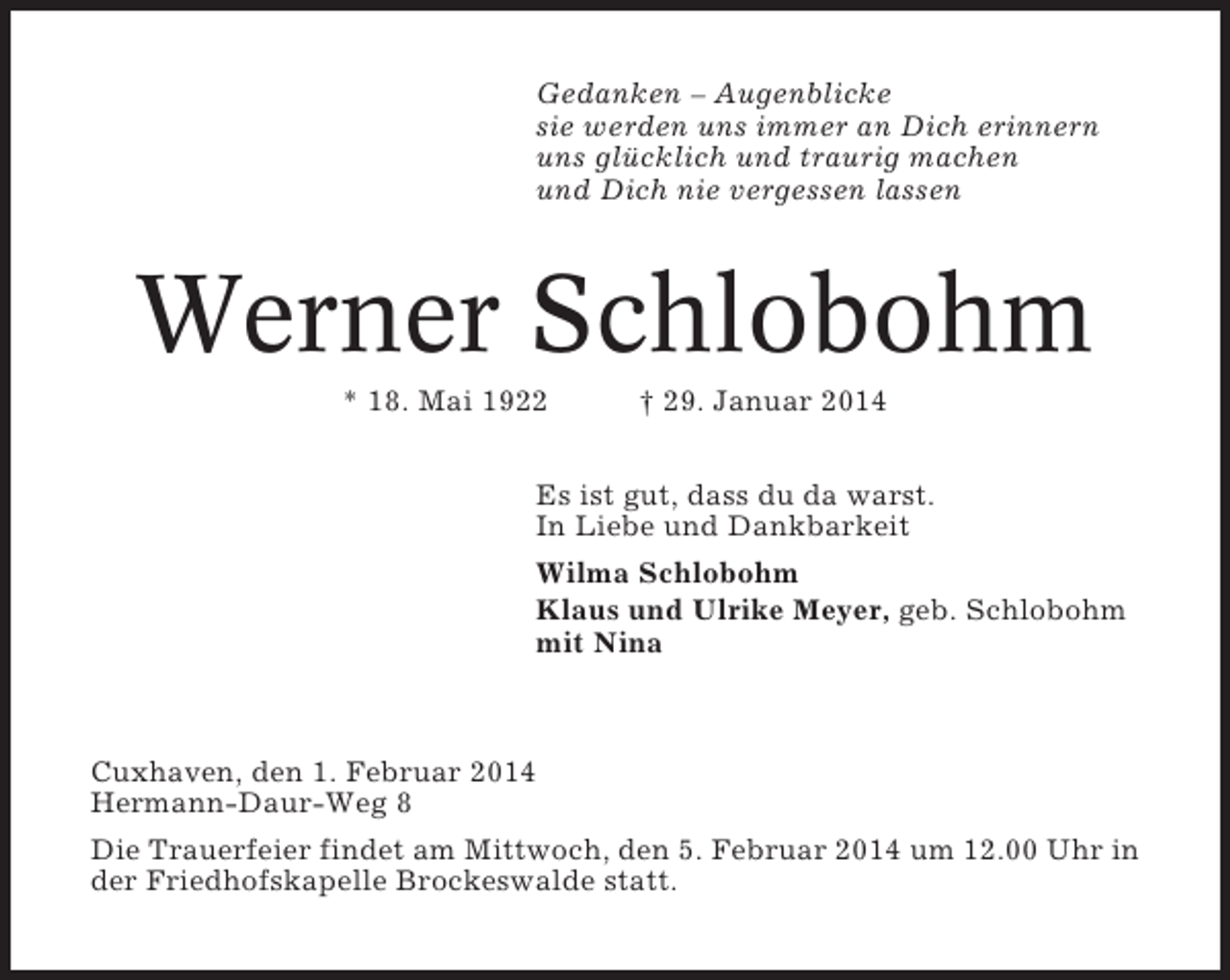 <p>Gedanken – Augenblicke<br />sie werden uns immer an Dich erinnern<br />uns glücklich und traurig machen<br />und Dich nie vergessen lassen</p><p>Werner Schlobohm<br />* 18. Mai 1922</p><p>† 29. Januar 2014</p><p>Es ist gut, dass du da warst.<br />In Liebe und Dankbarkeit<br />Wilma Schlobohm<br />Klaus und Ulrike Meyer, geb. Schlobohm<br />mit Nina</p><p>Cuxhaven, den 1. Februar 2014<br />Hermann-Daur-Weg 8<br />Die Trauerfeier findet am Mittwoch, den 5. Februar 2014 um 12.00 Uhr in<br />der Friedhofskapelle Brockeswalde statt.</p>