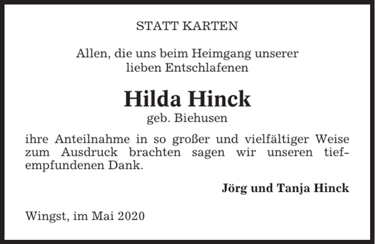 <p>STATT KARTEN<br />Allen, die uns beim Heimgang unserer<br />lieben Entschlafenen</p><p>Hilda Hinck<br />geb. Biehusen<br />ihre Anteilnahme in so großer und vielfältiger Weise<br />zum Ausdruck brachten sagen wir unseren tiefempfundenen Dank.<br />Jörg und Tanja Hinck<br />Wingst, im Mai 2020</p>