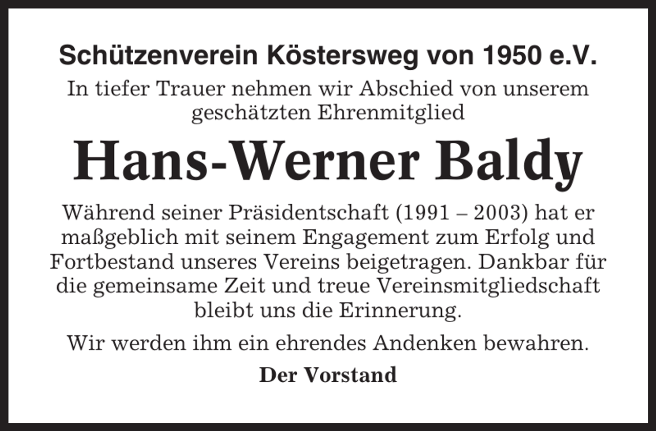 <p>Schützenverein Köstersweg von 1950 e.V.<br />In tiefer Trauer nehmen wir Abschied von unserem<br />geschätzten Ehrenmitglied</p><p>Hans-Werner Baldy<br />Während seiner Präsidentschaft (1991 – 2003) hat er<br />maßgeblich mit seinem Engagement zum Erfolg und<br />Fortbestand unseres Vereins beigetragen. Dankbar für<br />die gemeinsame Zeit und treue Vereinsmitgliedschaft<br />bleibt uns die Erinnerung.<br />Wir werden ihm ein ehrendes Andenken bewahren.<br />Der Vorstand</p>
