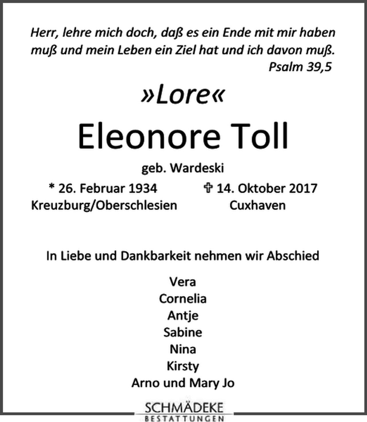 <p>Herr, lehre mich doch, daß es ein Ende mit mir haben<br />muß und mein Leben ein Ziel hat und ich davon muß.<br />Psalm 39,5</p><p>»Lore«</p><p>Eleonore Toll</p><p>geb. Wardeski<br />* 26. Februar 1934<br />14. Oktober 2017<br />Kreuzburg/Oberschlesien<br />Cuxhaven<br />In Liebe und Dankbarkeit nehmen wir Abschied<br />Vera<br />Cornelia<br />Antje<br />Sabine<br />Nina<br />Kirsty<br />Arno und Mary Jo</p>