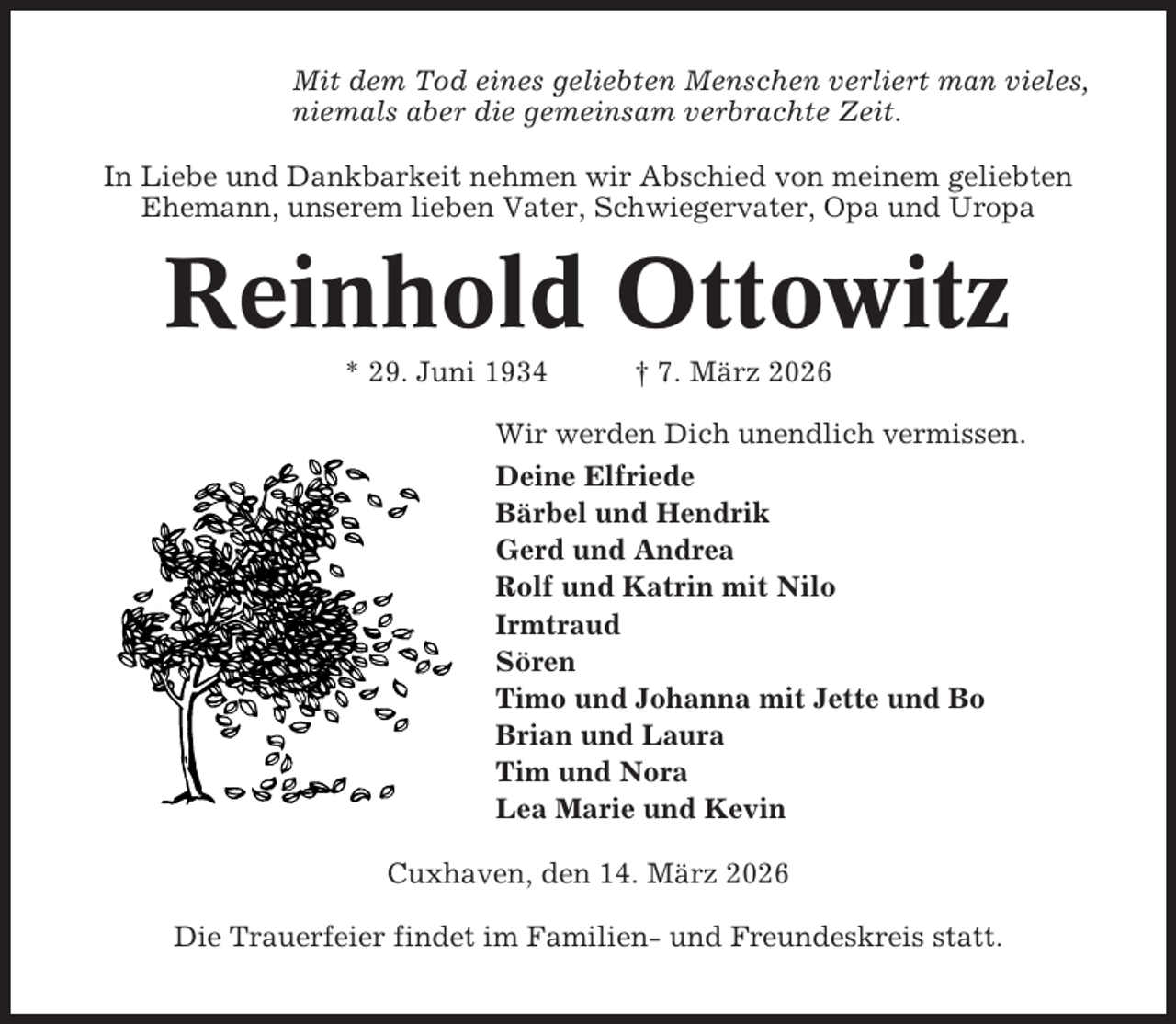 <p>Mit dem Tod eines geliebten Menschen verliert man vieles,<br />niemals aber die gemeinsam verbrachte Zeit.<br />In Liebe und Dankbarkeit nehmen wir Abschied von meinem geliebten<br />Ehemann, unserem lieben Vater, Schwiegervater, Opa und Uropa</p><p>Reinhold Ottowitz<br />* 29. Juni 1934</p><p>† 7. März 2026</p><p>Wir werden Dich unendlich vermissen.<br />Deine Elfriede<br />Bärbel und Hendrik<br />Gerd und Andrea<br />Rolf und Katrin mit Nilo<br />Irmtraud<br />Sören<br />Timo und Johanna mit Jette und Bo<br />Brian und Laura<br />Tim und Nora<br />Lea Marie und Kevin<br />Cuxhaven, den 14. März 2026<br />Die Trauerfeier findet im Familien- und Freundeskreis statt.</p>