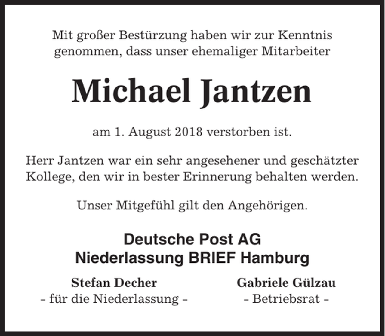 <p>Mit großer Bestürzung haben wir zur Kenntnis<br />genommen, dass unser ehemaliger Mitarbeiter</p><p>Michael Jantzen<br />am 1. August 2018 verstorben ist.<br />Herr Jantzen war ein sehr angesehener und geschätzter<br />Kollege, den wir in bester Erinnerung behalten werden.<br />Unser Mitgefühl gilt den Angehörigen.</p><p>Deutsche Post AG<br />Niederlassung BRIEF Hamburg<br />Stefan Decher<br />- für die Niederlassung -</p><p>Gabriele Gülzau<br />- Betriebsrat -</p>