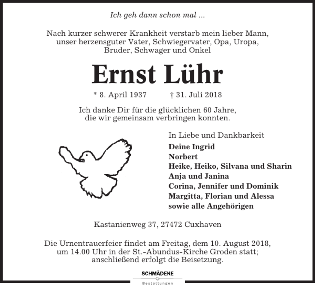 <p>Ich geh dann schon mal ...<br />Nach kurzer schwerer Krankheit verstarb mein lieber Mann,<br />unser herzensguter Vater, Schwiegervater, Opa, Uropa,<br />Bruder, Schwager und Onkel</p><p>Ernst Lühr<br />* 8. April 1937</p><p>† 31. Juli 2018</p><p>Ich danke Dir für die glücklichen 60 Jahre,<br />die wir gemeinsam verbringen konnten.<br />In Liebe und Dankbarkeit<br />Deine Ingrid<br />Norbert<br />Heike, Heiko, Silvana und Sharin<br />Anja und Janina<br />Corina, Jennifer und Dominik<br />Margitta, Florian und Alessa<br />sowie alle Angehörigen<br />Kastanienweg 37, 27472 Cuxhaven<br />Die Urnentrauerfeier findet am Freitag, dem 10. August 2018,<br />um 14.00 Uhr in der St.-Abundus-Kirche Groden statt;<br />anschließend erfolgt die Beisetzung.</p>