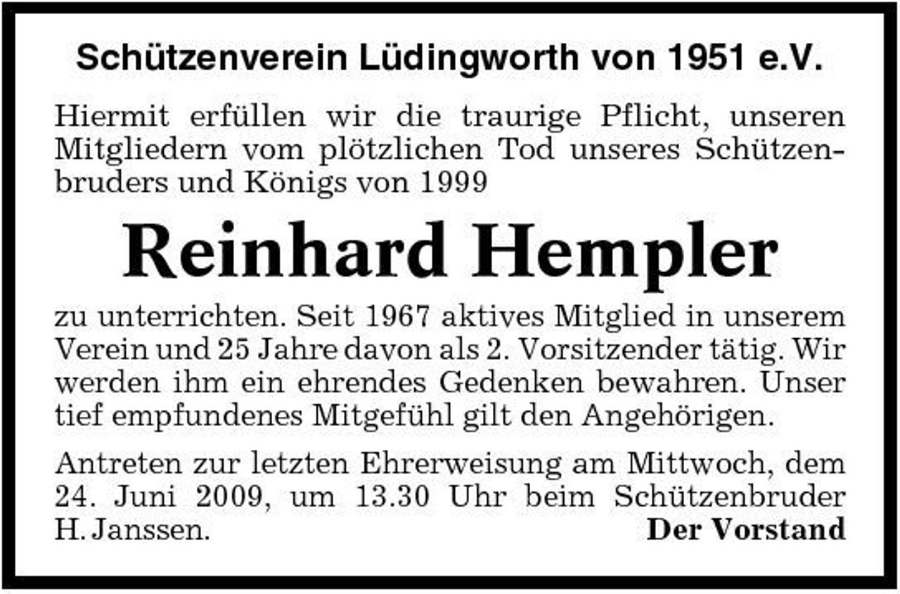 <p>Schützenverein Lüdingworth von 1951 e.V.<br />Hiermit erfüllen wir die traurige Pflicht, unseren Mitgliedern vom plötzlichen Tod unseres Schützenbruders und Königs von 1999</p><p>Reinhard Hempler<br />zu unterrichten. Seit 1967 aktives Mitglied in unserem Verein und 25 Jahre davon als 2. Vorsitzender tätig. Wir werden ihm ein ehrendes Gedenken bewahren. Unser tief empfundenes Mitgefühl gilt den Angehörigen. Antreten zur letzten Ehrerweisung am Mittwoch, dem 24. Juni 2009, um 13.30 Uhr beim Schützenbruder H. Janssen. Der Vorstand</p>