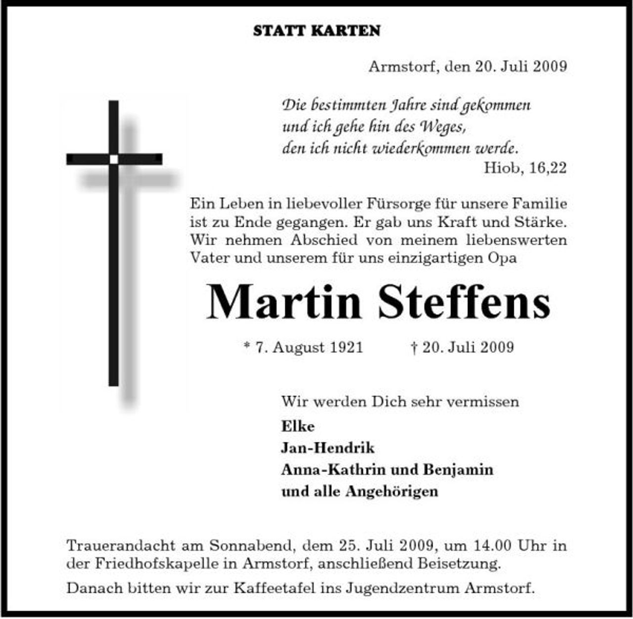 <p>STATT KARTEN Armstorf, den 20. Juli 2009</p><p>Die bestimmten Jahre sind gekommen und ich gehe hin des Weges, den ich nicht wiederkommen werde.<br />Hiob, 16,22 Ein Leben in liebevoller Fürsorge für unsere Familie ist zu Ende gegangen. Er gab uns Kraft und Stärke. Wir nehmen Abschied von meinem liebenswerten Vater und unserem für uns einzigartigen Opa</p><p>Martin Steffens<br />* 7. August 1921 † 20. Juli 2009 Wir werden Dich sehr vermissen Elke Jan-Hendrik Anna-Kathrin und Benjamin und alle Angehörigen</p><p>Trauerandacht am Sonnabend, dem 25. Juli 2009, um 14.00 Uhr in der Friedhofskapelle in Armstorf, anschließend Beisetzung. Danach bitten wir zur Kaffeetafel ins Jugendzentrum Armstorf.</p>