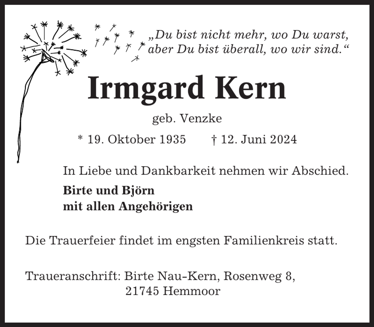 <p>„Du bist nicht mehr, wo Du warst,<br />aber Du bist überall, wo wir sind.“</p><p>Irmgard Kern<br />geb. Venzke<br />* 19. Oktober 1935</p><p>† 12. Juni 2024</p><p>In Liebe und Dankbarkeit nehmen wir Abschied.<br />Birte und Björn<br />mit allen Angehörigen<br />Die Trauerfeier findet im engsten Familienkreis statt.<br />Traueranschrift: Birte Nau-Kern, Rosenweg 8,<br />21745 Hemmoor</p>