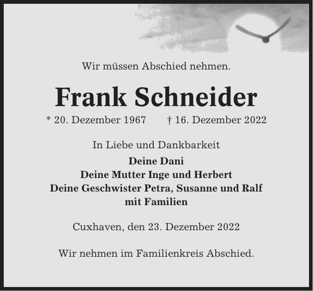 <p>Wir müssen Abschied nehmen.</p><p>Frank Schneider<br />* 20. Dezember 1967</p><p>† 16. Dezember 2022</p><p>In Liebe und Dankbarkeit<br />Deine Dani<br />Deine Mutter Inge und Herbert<br />Deine Geschwister Petra, Susanne und Ralf<br />mit Familien<br />Cuxhaven, den 23. Dezember 2022<br />Wir nehmen im Familienkreis Abschied.</p>