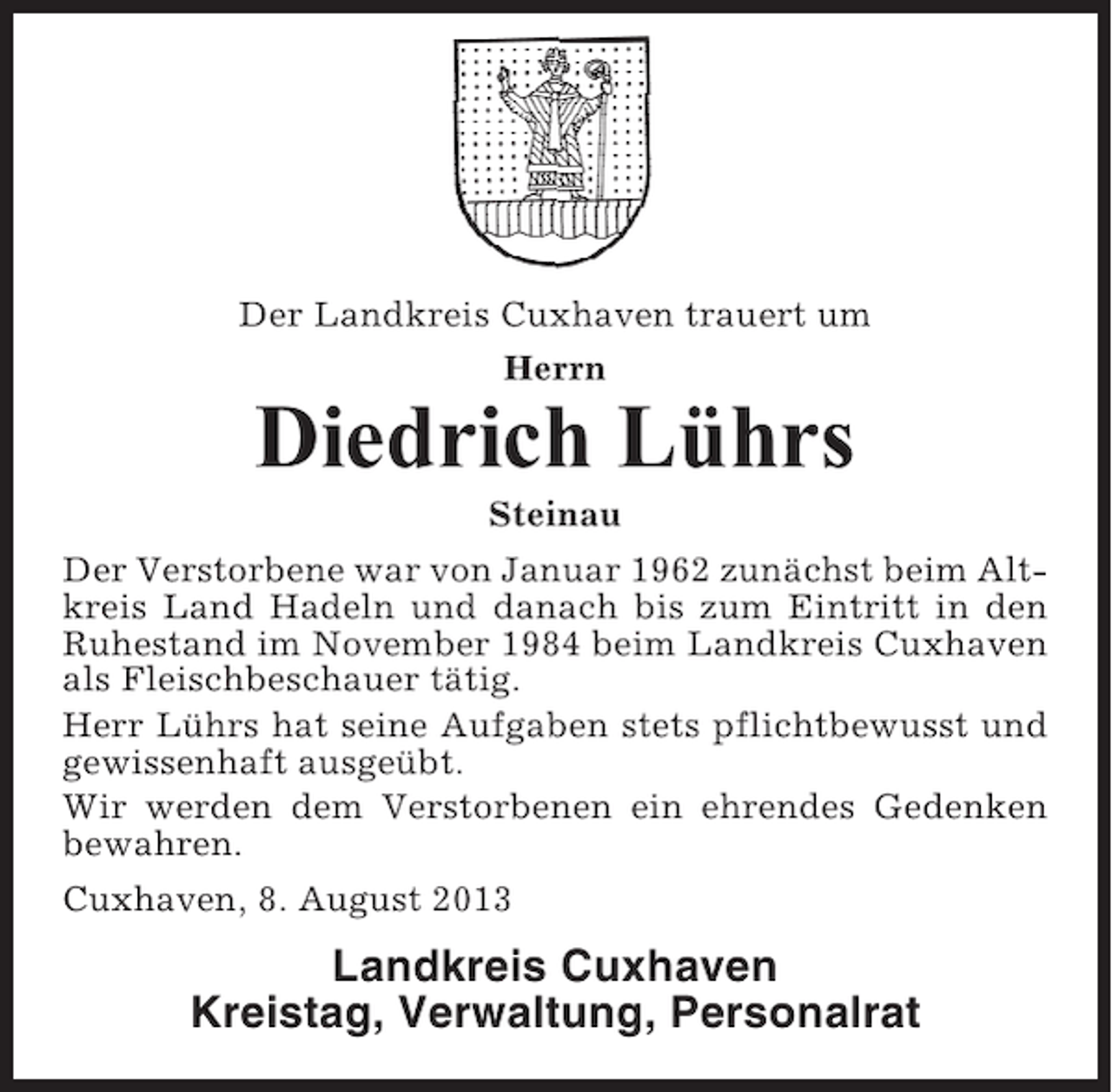 <p>Der Landkreis Cuxhaven trauert um<br />Herrn</p><p>Diedrich Lührs<br />Steinau<br />Der Verstorbene war von Januar 1962 zunächst beim Altkreis Land Hadeln und danach bis zum Eintritt in den<br />Ruhestand im November 1984 beim Landkreis Cuxhaven<br />als Fleischbeschauer tätig.<br />Herr Lührs hat seine Aufgaben stets pflichtbewusst und<br />gewissenhaft ausgeübt.<br />Wir werden dem Verstorbenen ein ehrendes Gedenken<br />bewahren.<br />Cuxhaven, 8. August 2013</p><p>Landkreis Cuxhaven<br />Kreistag, Verwaltung, Personalrat</p>