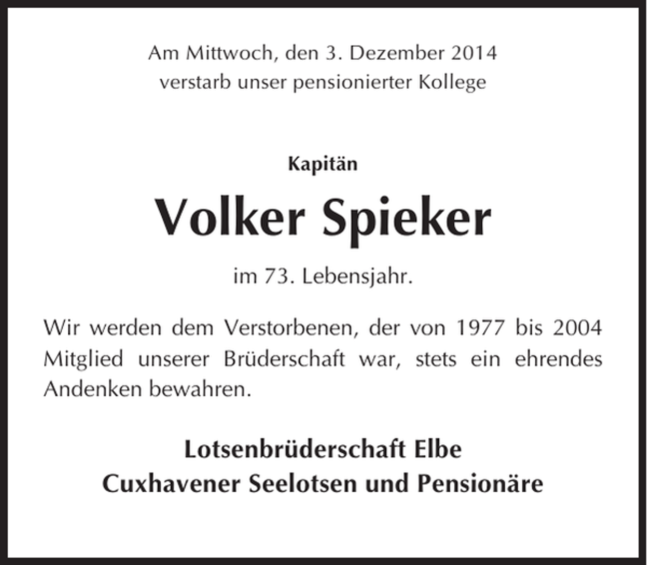 <p>Am Mittwoch, den 3. Dezember 2014<br />verstarb unser pensionierter Kollege</p><p>Kapitän</p><p>Volker Spieker<br />im 73. Lebensjahr.<br />Wir werden dem Verstorbenen, der von 1977 bis 2004<br />Mitglied unserer Brüderschaft war, stets ein ehrendes<br />Andenken bewahren.</p><p>Lotsenbrüderschaft Elbe<br />Cuxhavener Seelotsen und Pensionäre</p>