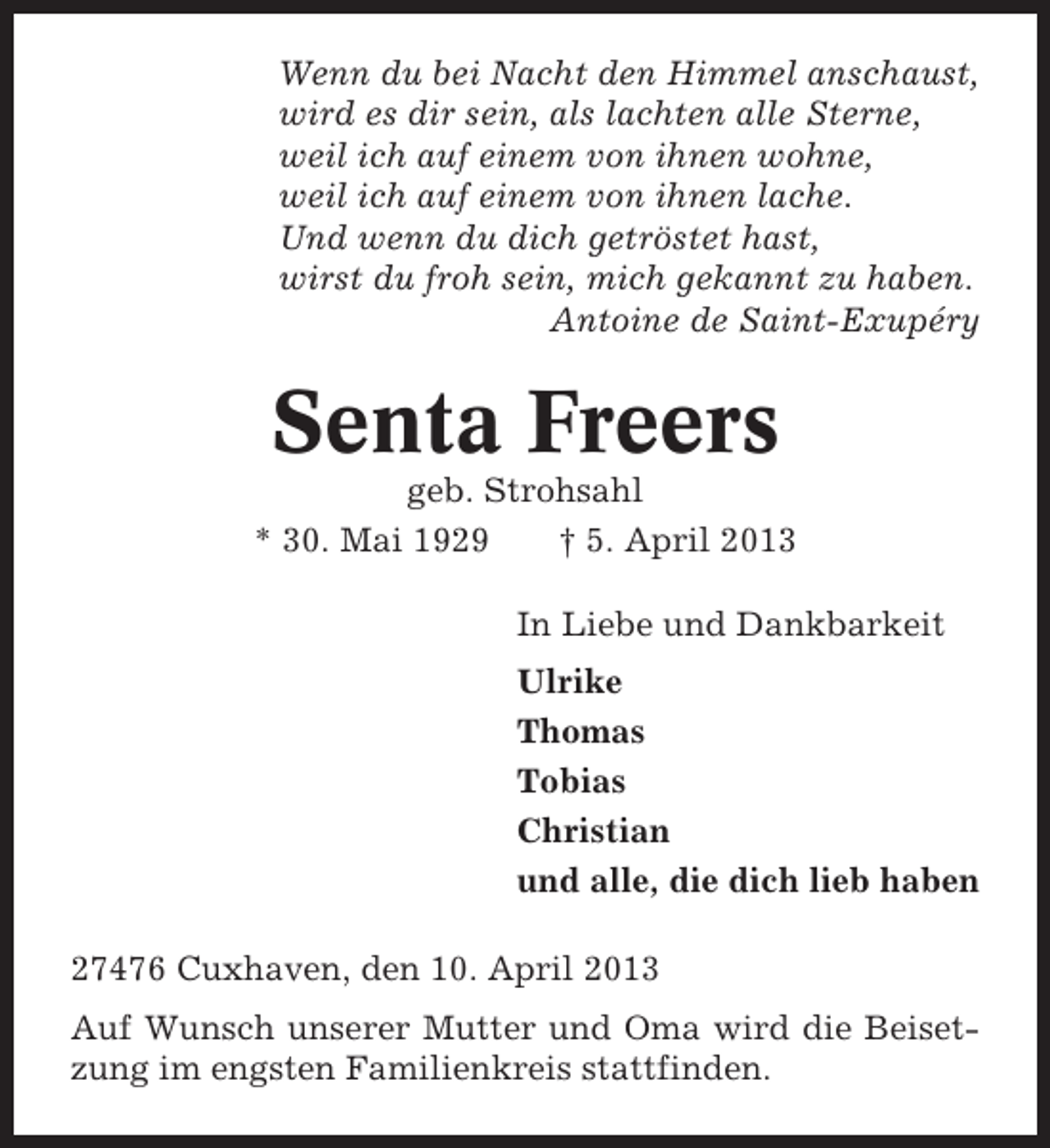 <p>Wenn du bei Nacht den Himmel anschaust,<br />wird es dir sein, als lachten alle Sterne,<br />weil ich auf einem von ihnen wohne,<br />weil ich auf einem von ihnen lache.<br />Und wenn du dich getröstet hast,<br />wirst du froh sein, mich gekannt zu haben.<br />Antoine de Saint-Exupéry</p><p>Senta Freers<br />geb. Strohsahl<br />* 30. Mai 1929<br />† 5. April 2013<br />In Liebe und Dankbarkeit<br />Ulrike<br />Thomas<br />Tobias<br />Christian<br />und alle, die dich lieb haben<br />27476 Cuxhaven, den 10. April 2013<br />Auf Wunsch unserer Mutter und Oma wird die Beisetzung im engsten Familienkreis stattfinden.</p>