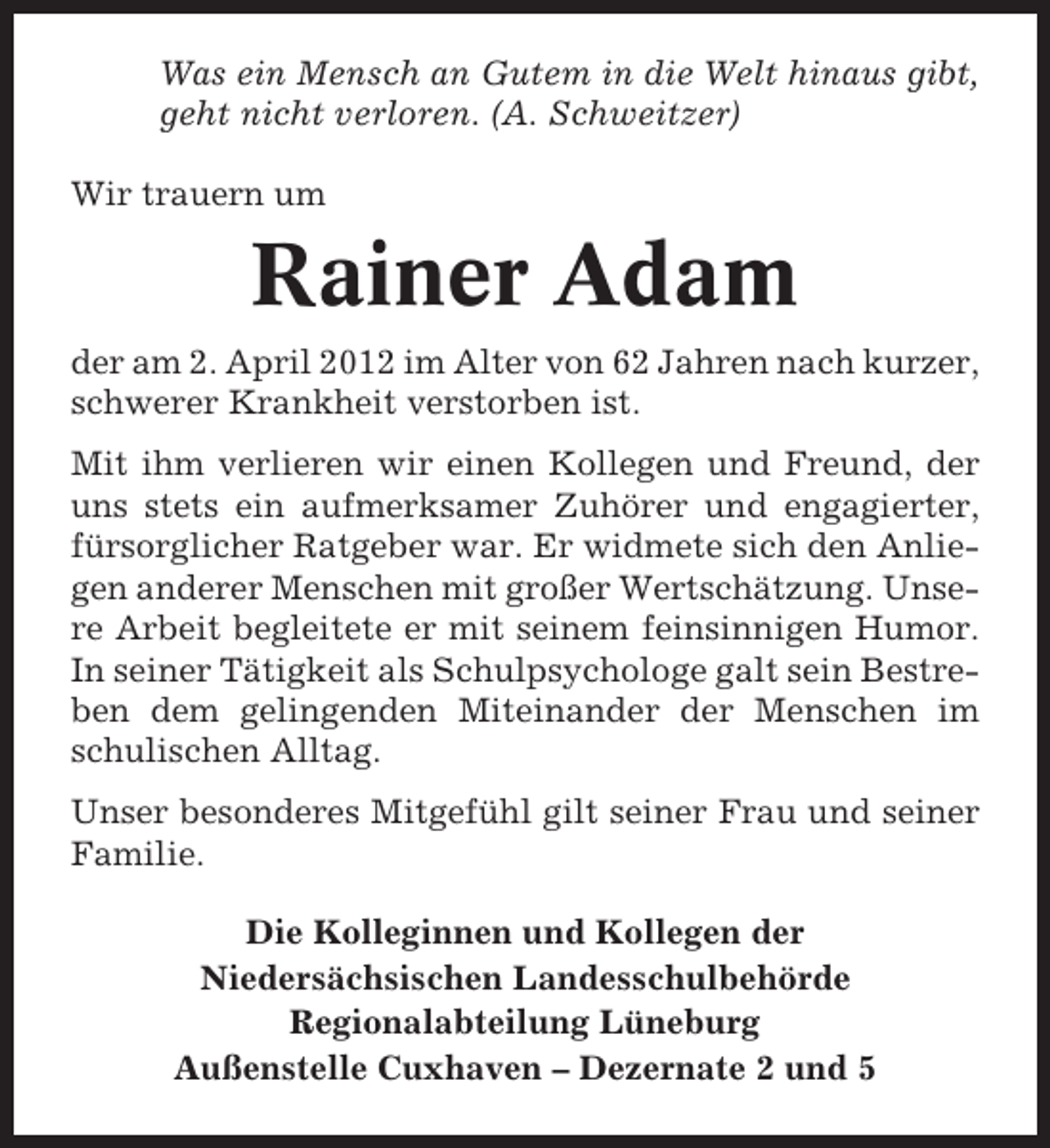 <p>Was ein Mensch an Gutem in die Welt hinaus gibt,<br />geht nicht verloren. (A. Schweitzer)<br />Wir trauern um</p><p>Rainer Adam<br />der am 2. April 2012 im Alter von 62 Jahren nach kurzer,<br />schwerer Krankheit verstorben ist.<br />Mit ihm verlieren wir einen Kollegen und Freund, der<br />uns stets ein aufmerksamer Zuhörer und engagierter,<br />fürsorglicher Ratgeber war. Er widmete sich den Anliegen anderer Menschen mit großer Wertschätzung. Unsere Arbeit begleitete er mit seinem feinsinnigen Humor.<br />In seiner Tätigkeit als Schulpsychologe galt sein Bestreben dem gelingenden Miteinander der Menschen im<br />schulischen Alltag.<br />Unser besonderes Mitgefühl gilt seiner Frau und seiner<br />Familie.<br />Die Kolleginnen und Kollegen der<br />Niedersächsischen Landesschulbehörde<br />Regionalabteilung Lüneburg<br />Außenstelle Cuxhaven – Dezernate 2 und 5</p>