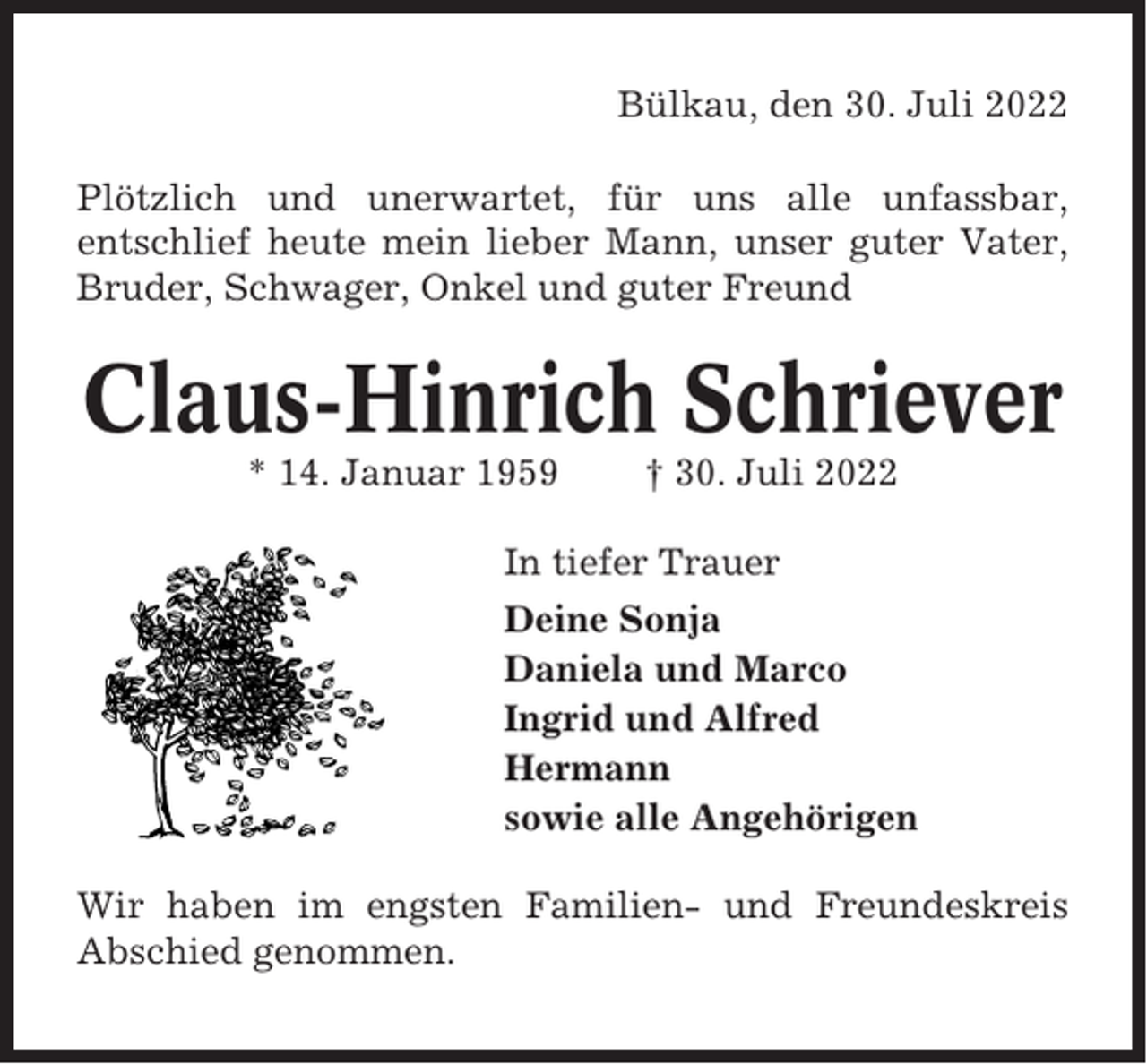 <p>Bülkau, den 30. Juli 2022<br />Plötzlich und unerwartet, für uns alle unfassbar,<br />entschlief heute mein lieber Mann, unser guter Vater,<br />Bruder, Schwager, Onkel und guter Freund</p><p>Claus-Hinrich Schriever<br />* 14. Januar 1959</p><p>† 30. Juli 2022</p><p>In tiefer Trauer<br />Deine Sonja<br />Daniela und Marco<br />Ingrid und Alfred<br />Hermann<br />sowie alle Angehörigen<br />Wir haben im engsten Familien- und Freundeskreis<br />Abschied genommen.</p>