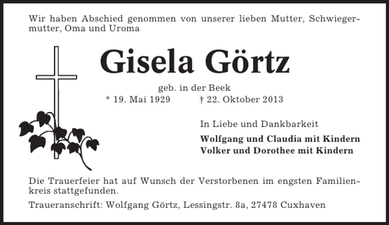 <p>Wir haben Abschied genommen von unserer lieben Mutter, Schwiegermutter, Oma und Uroma</p><p>Gisela Görtz<br />geb. in der Beek<br />* 19. Mai 1929<br />† 22. Oktober 2013<br />In Liebe und Dankbarkeit<br />Wolfgang und Claudia mit Kindern<br />Volker und Dorothee mit Kindern<br />Die Trauerfeier hat auf Wunsch der Verstorbenen im engsten Familienkreis stattgefunden.<br />Traueranschrift: Wolfgang Görtz, Lessingstr. 8a, 27478 Cuxhaven</p>