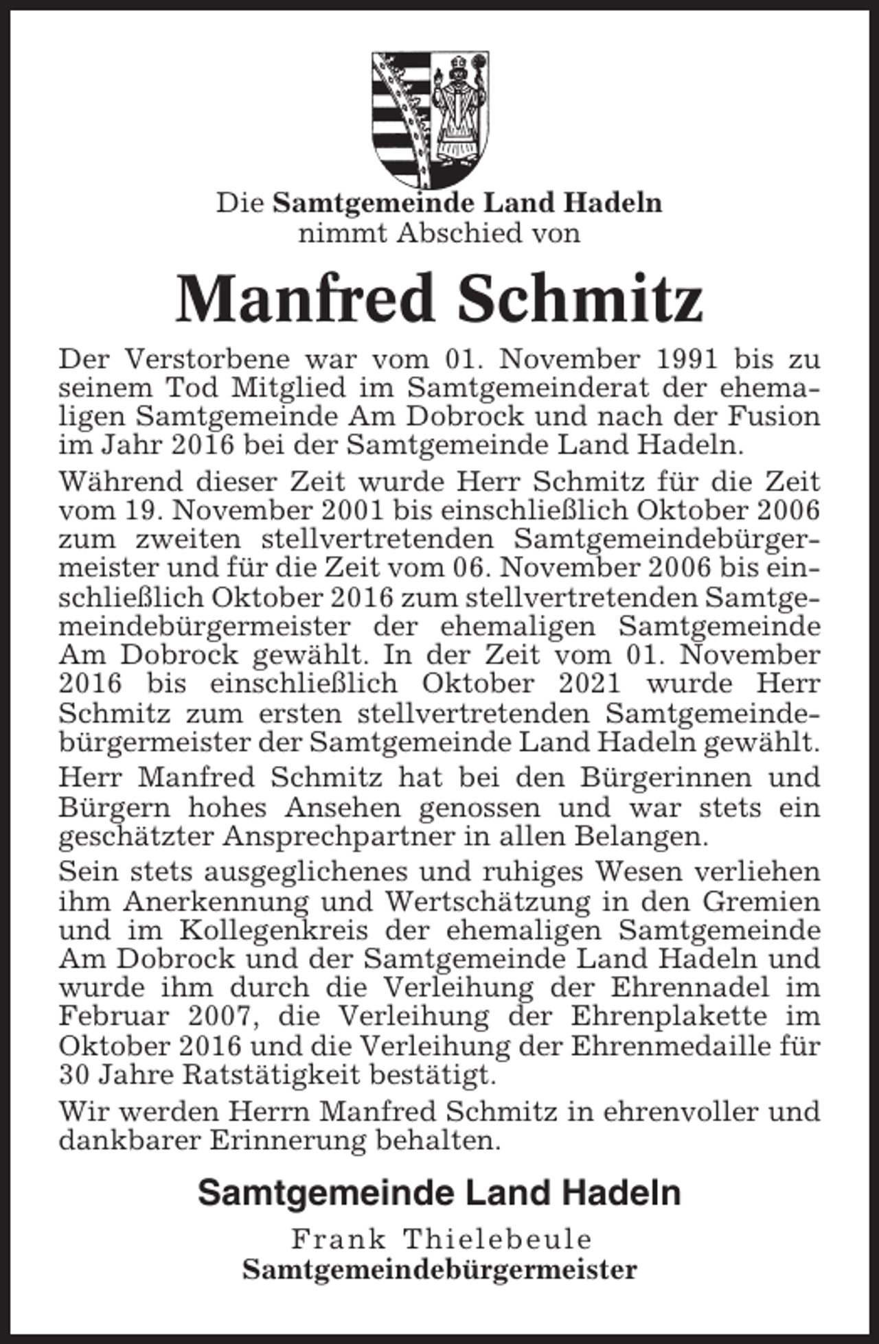 <p>Die Samtgemeinde Land Hadeln<br />nimmt Abschied von</p><p>Manfred Schmitz<br />Der Verstorbene war vom 01. November 1991 bis zu<br />seinem Tod Mitglied im Samtgemeinderat der ehemaligen Samtgemeinde Am Dobrock und nach der Fusion<br />im Jahr 2016 bei der Samtgemeinde Land Hadeln.<br />Während dieser Zeit wurde Herr Schmitz für die Zeit<br />vom 19. November 2001 bis einschließlich Oktober 2006<br />zum zweiten stellvertretenden Samtgemeindebürgermeister und für die Zeit vom 06. November 2006 bis einschließlich Oktober 2016 zum stellvertretenden Samtgemeindebürgermeister der ehemaligen Samtgemeinde<br />Am Dobrock gewählt. In der Zeit vom 01. November<br />2016 bis einschließlich Oktober 2021 wurde Herr<br />Schmitz zum ersten stellvertretenden Samtgemeindebürgermeister der Samtgemeinde Land Hadeln gewählt.<br />Herr Manfred Schmitz hat bei den Bürgerinnen und<br />Bürgern hohes Ansehen genossen und war stets ein<br />geschätzter Ansprechpartner in allen Belangen.<br />Sein stets ausgeglichenes und ruhiges Wesen verliehen<br />ihm Anerkennung und Wertschätzung in den Gremien<br />und im Kollegenkreis der ehemaligen Samtgemeinde<br />Am Dobrock und der Samtgemeinde Land Hadeln und<br />wurde ihm durch die Verleihung der Ehrennadel im<br />Februar 2007, die Verleihung der Ehrenplakette im<br />Oktober 2016 und die Verleihung der Ehrenmedaille für<br />30 Jahre Ratstätigkeit bestätigt.<br />Wir werden Herrn Manfred Schmitz in ehrenvoller und<br />dankbarer Erinnerung behalten.</p><p>Samtgemeinde Land Hadeln<br />Frank Thielebeule<br />Samtgemeindebürgermeister</p>