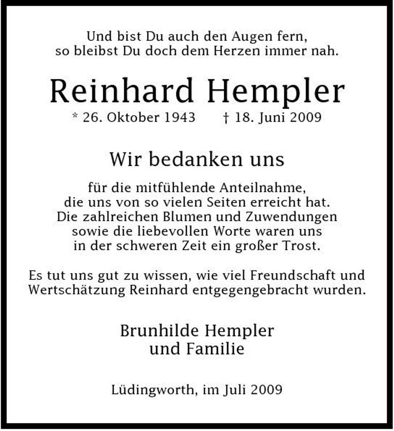 <p>Und bist Du auch den Augen fern, so bleibst Du doch dem Herzen immer nah.</p><p>Reinhard Hempler<br />* 26. Oktober 1943 † 18. Juni 2009</p><p>Wir bedanken uns<br />für die mitfühlende Anteilnahme, die uns von so vielen Seiten erreicht hat. Die zahlreichen Blumen und Zuwendungen sowie die liebevollen Worte waren uns in der schweren Zeit ein großer Trost. Es tut uns gut zu wissen, wie viel Freundschaft und Wertschätzung Reinhard entgegengebracht wurden.</p><p>Brunhilde Hempler und Familie<br />Lüdingworth, im Juli 2009</p>