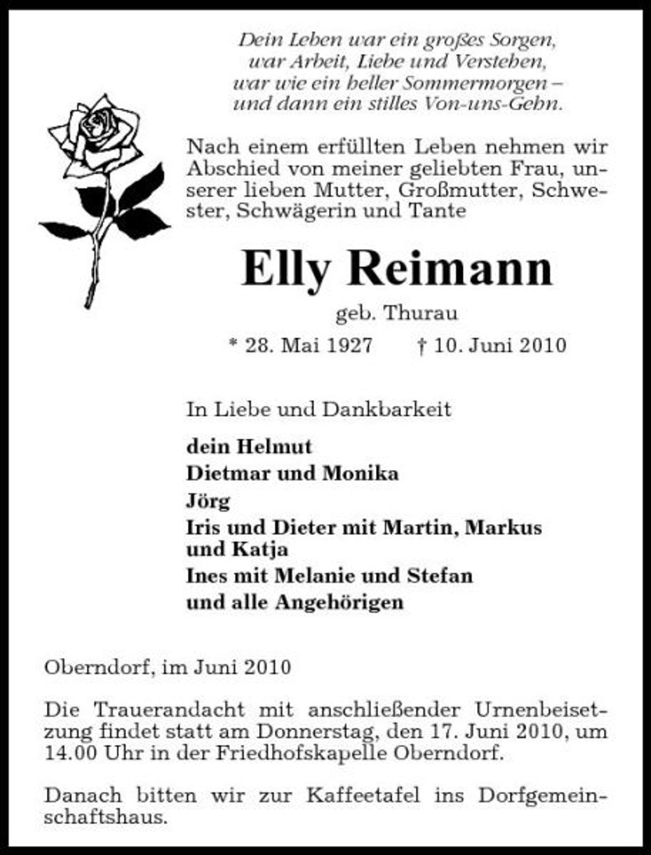 <p>Dein Leben war ein großes Sorgen, war Arbeit, Liebe und Verstehen, war wie ein heller Sommermorgen – und dann ein stilles Von-uns-Gehn. Nach einem erfüllten Leben nehmen wir Abschied von meiner geliebten Frau, unserer lieben Mutter, Großmutter, Schwester, Schwägerin und Tante</p><p>Elly Reimann<br />geb. Thurau * 28. Mai 1927 † 10. Juni 2010 In Liebe und Dankbarkeit dein Helmut Dietmar und Monika Jörg Iris und Dieter mit Martin, Markus und Katja Ines mit Melanie und Stefan und alle Angehörigen Oberndorf, im Juni 2010 Die Trauerandacht mit anschließender Urnenbeisetzung findet statt am Donnerstag, den 17. Juni 2010, um 14.00 Uhr in der Friedhofskapelle Oberndorf. Danach bitten wir zur Kaffeetafel ins Dorfgemeinschaftshaus.</p>