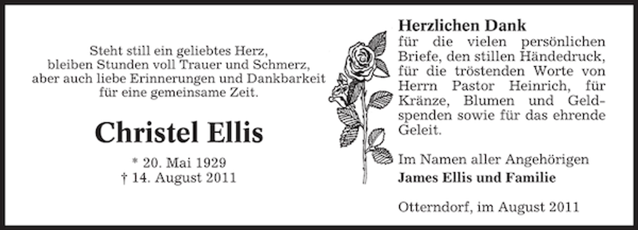 <p>Herzlichen Dank<br />Steht still ein geliebtes Herz,<br />bleiben Stunden voll Trauer und Schmerz,<br />aber auch liebe Erinnerungen und Dankbarkeit<br />für eine gemeinsame Zeit.</p><p>Christel Ellis<br />* 20. Mai 1929<br />† 14. August 2011</p><p>für die vielen persönlichen<br />Briefe, den stillen Händedruck,<br />für die tröstenden Worte von<br />Herrn Pastor Heinrich, für<br />Kränze, Blumen und Geldspenden sowie für das ehrende<br />Geleit.<br />Im Namen aller Angehörigen<br />James Ellis und Familie<br />Otterndorf, im August 2011</p>
