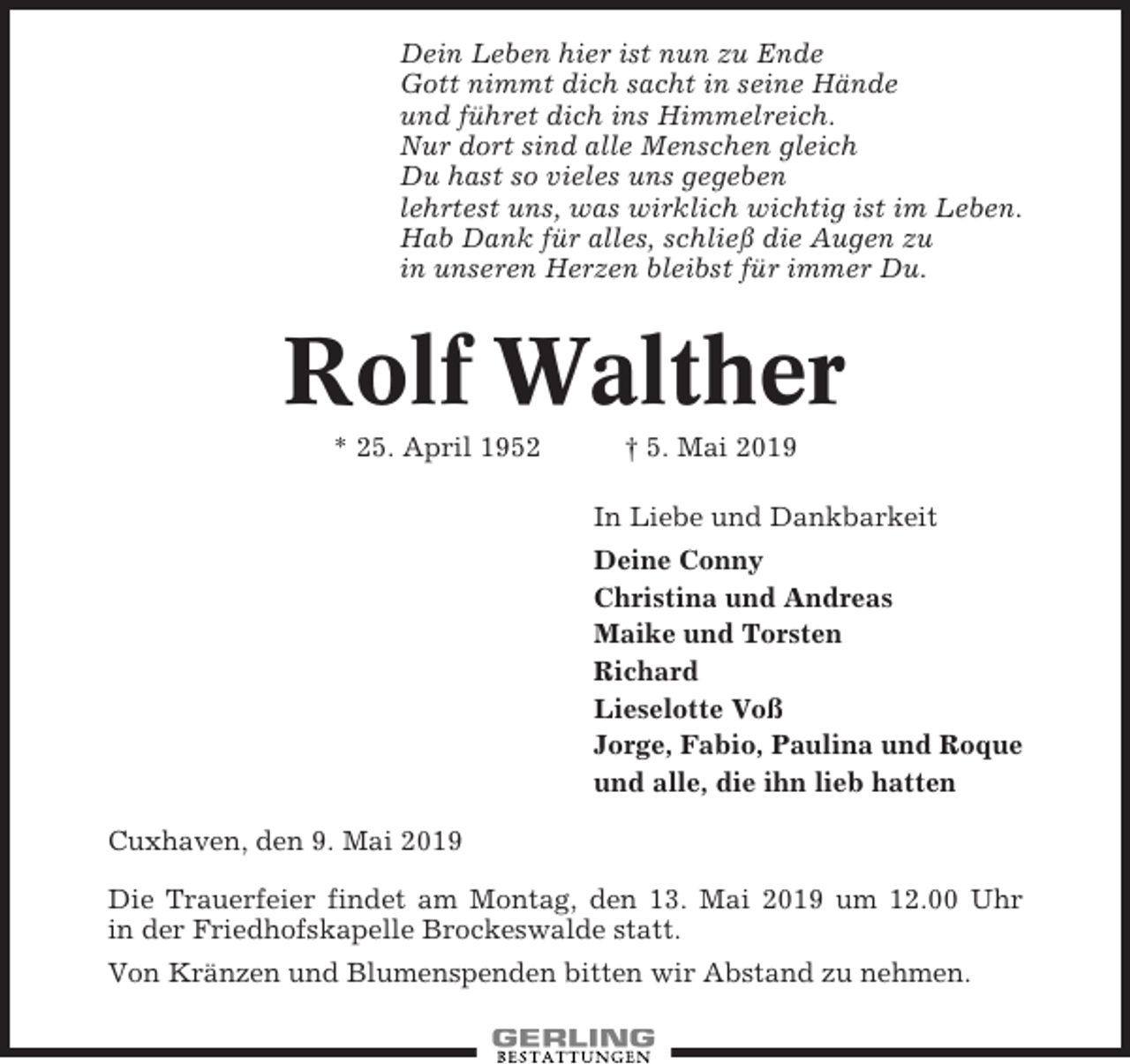 <p>Dein Leben hier ist nun zu Ende<br />Gott nimmt dich sacht in seine Hände<br />und führet dich ins Himmelreich.<br />Nur dort sind alle Menschen gleich<br />Du hast so vieles uns gegeben<br />lehrtest uns, was wirklich wichtig ist im Leben.<br />Hab Dank für alles, schließ die Augen zu<br />in unseren Herzen bleibst für immer Du.</p><p>Rolf Walther<br />* 25. April 1952</p><p>† 5. Mai 2019<br />In Liebe und Dankbarkeit<br />Deine Conny<br />Christina und Andreas<br />Maike und Torsten<br />Richard<br />Lieselotte Voß<br />Jorge, Fabio, Paulina und Roque<br />und alle, die ihn lieb hatten</p><p>Cuxhaven, den 9. Mai 2019<br />Die Trauerfeier findet am Montag, den 13. Mai 2019 um 12.00 Uhr<br />in der Friedhofskapelle Brockeswalde statt.<br />Von Kränzen und Blumenspenden bitten wir Abstand zu nehmen.</p>