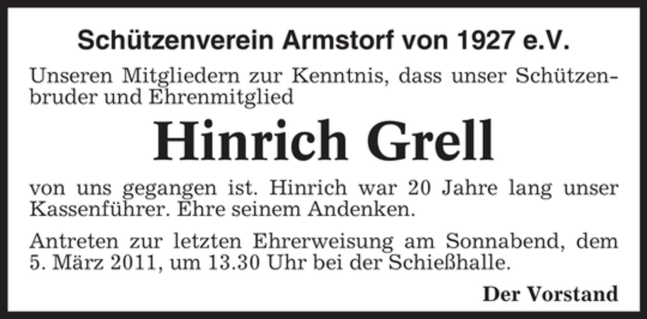 <p>Schützenverein Armstorf von 1927 e.V.<br />Unseren Mitgliedern zur Kenntnis, dass unser Schützenbruder und Ehrenmitglied</p><p>Hinrich Grell<br />von uns gegangen ist. Hinrich war 20 Jahre lang unser Kassenführer. Ehre seinem Andenken. Antreten zur letzten Ehrerweisung am Sonnabend, dem 5. März 2011, um 13.30 Uhr bei der Schießhalle. Der Vorstand</p>