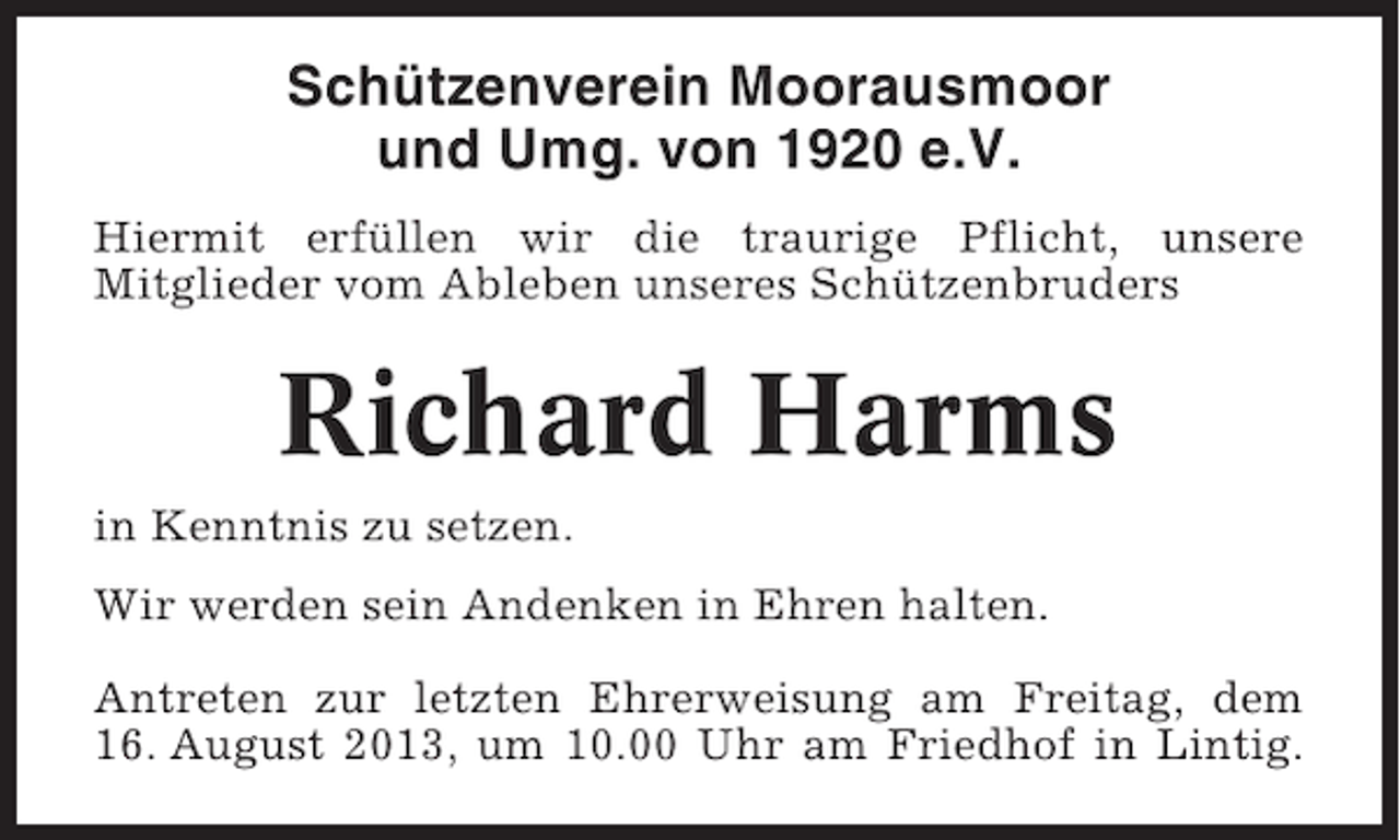 <p>Schützenverein Moorausmoor<br />und Umg. von 1920 e.V.<br />Hiermit erfüllen wir die traurige Pflicht, unsere<br />Mitglieder vom Ableben unseres Schützenbruders</p><p>Richard Harms<br />in Kenntnis zu setzen.<br />Wir werden sein Andenken in Ehren halten.<br />Antreten zur letzten Ehrerweisung am Freitag, dem<br />16. August 2013, um 10.00 Uhr am Friedhof in Lintig.</p>