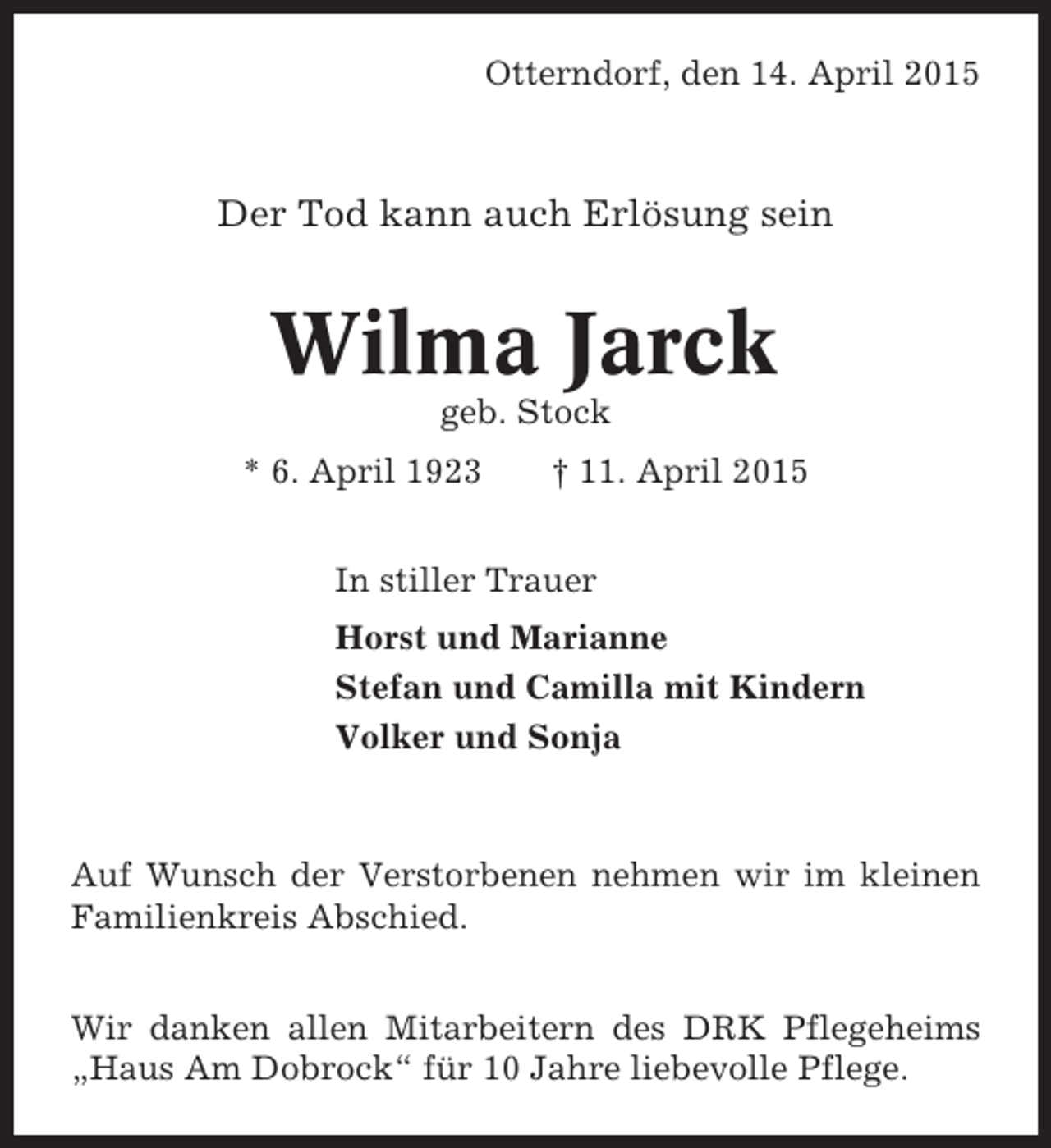 <p>Otterndorf, den 14. April 2015</p><p>Der Tod kann auch Erlösung sein</p><p>Wilma Jarck<br />geb. Stock<br />* 6. April 1923</p><p>† 11. April 2015</p><p>In stiller Trauer<br />Horst und Marianne<br />Stefan und Camilla mit Kindern<br />Volker und Sonja</p><p>Auf Wunsch der Verstorbenen nehmen wir im kleinen<br />Familienkreis Abschied.<br />Wir danken allen Mitarbeitern des DRK Pflegeheims<br />„Haus Am Dobrock“ für 10 Jahre liebevolle Pflege.</p>