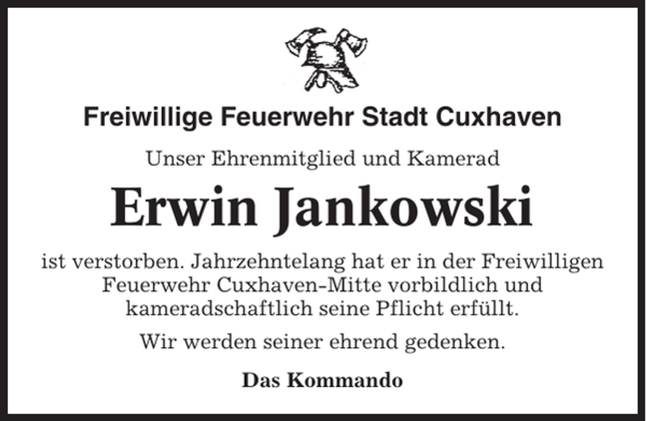 <p>Freiwillige Feuerwehr Stadt Cuxhaven<br />Unser Ehrenmitglied und Kamerad</p><p>Erwin Jankowski<br />ist verstorben. Jahrzehntelang hat er in der Freiwilligen<br />Feuerwehr Cuxhaven-Mitte vorbildlich und<br />kameradschaftlich seine Pflicht erfüllt.<br />Wir werden seiner ehrend gedenken.<br />Das Kommando</p>