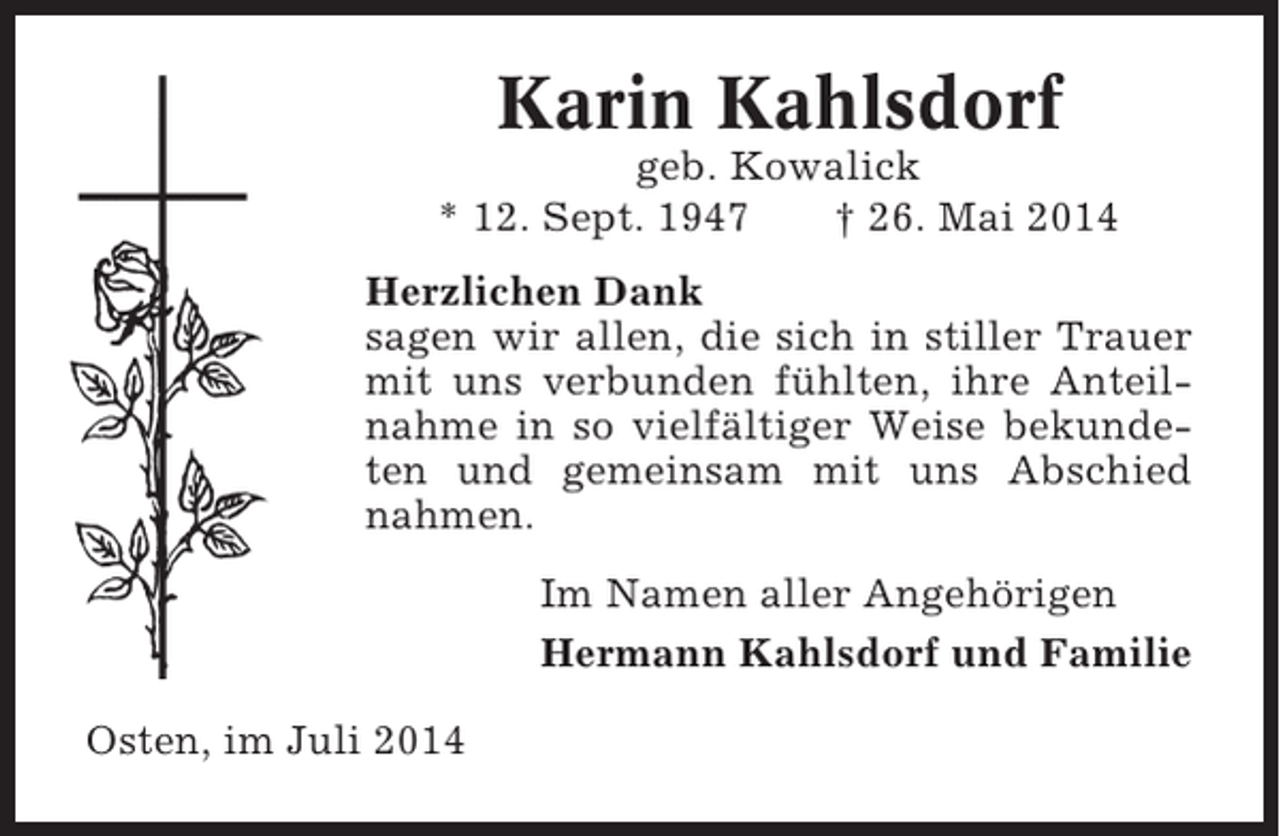 <p>Karin Kahlsdorf<br />geb. Kowalick<br />* 12. Sept. 1947<br />† 26. Mai 2014<br />Herzlichen Dank<br />sagen wir allen, die sich in stiller Trauer<br />mit uns verbunden fühlten, ihre Anteilnahme in so vielfältiger Weise bekundeten und gemeinsam mit uns Abschied<br />nahmen.<br />Im Namen aller Angehörigen<br />Hermann Kahlsdorf und Familie<br />Osten, im Juli 2014</p>