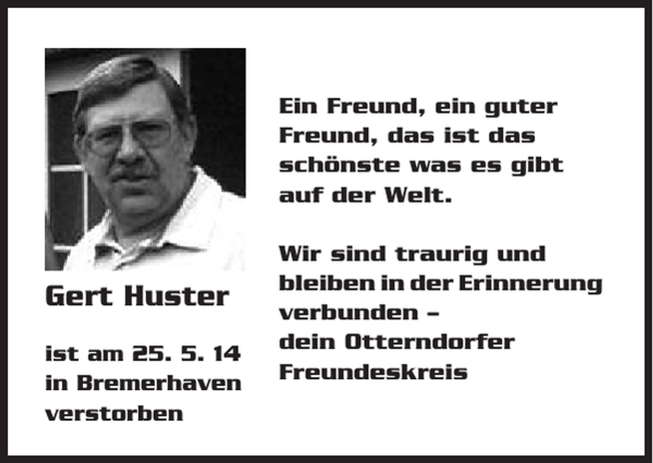<p>Ein Freund, ein guter<br />Freund, das ist das<br />schönste was es gibt<br />auf der Welt.</p><p>Gert Huster<br />ist am 25. 5. 14<br />in Bremerhaven<br />verstorben</p><p>Wir sind traurig und<br />bleiben in der Erinnerung<br />verbunden –<br />dein Otterndorfer<br />Freundeskreis</p>