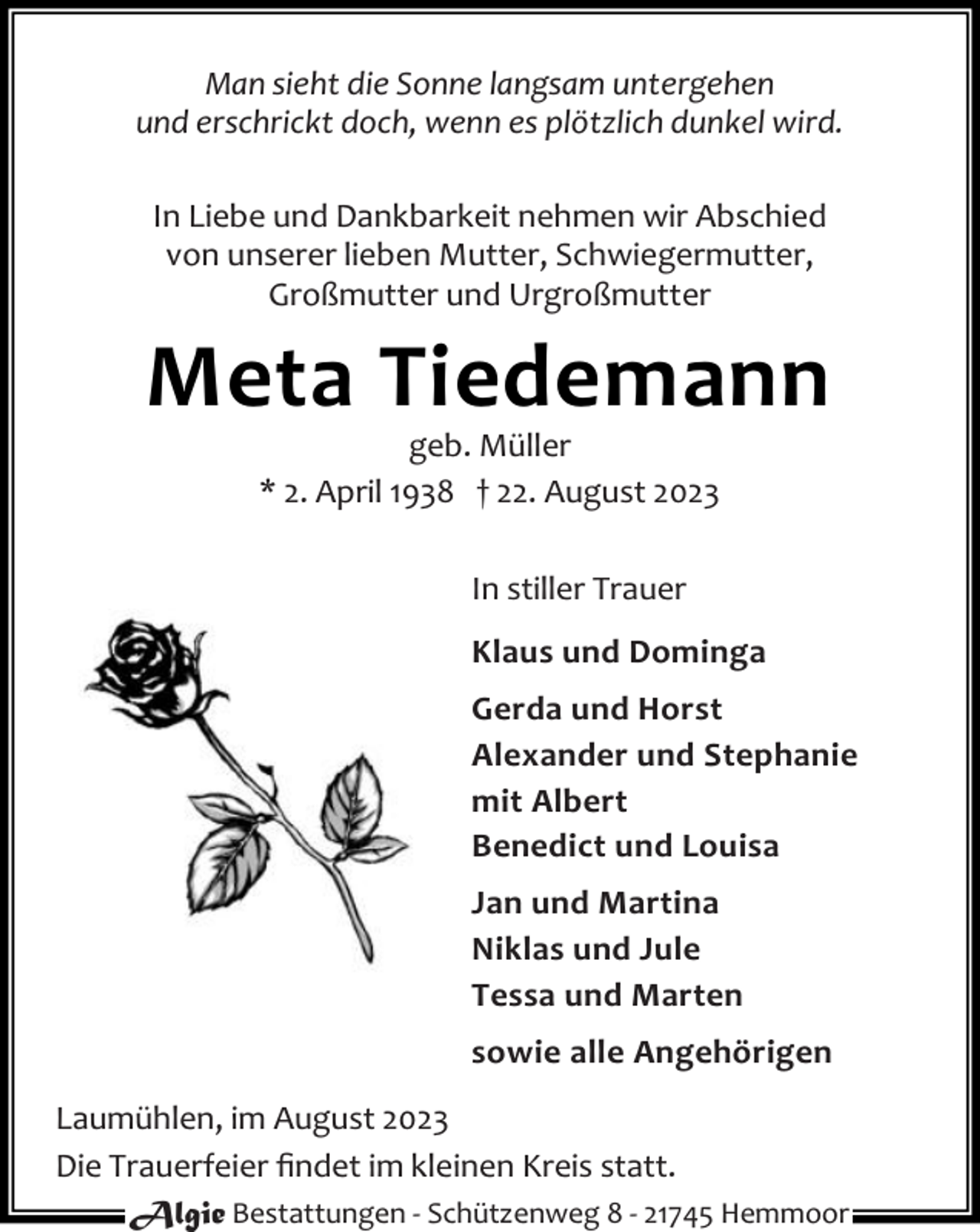<p>Man sieht die Sonne langsam untergehen<br />und erschrickt doch, wenn es plötzlich dunkel wird.<br />In Liebe und Dankbarkeit nehmen wir Abschied<br />von unserer lieben Mutter, Schwiegermutter,<br />Großmutter und Urgroßmutter</p><p>Meta Tiedemann<br />geb. Müller<br />* 2. April 1938 † 22. August 2023<br />In stiller Trauer<br />Klaus und Dominga<br />Gerda und Horst<br />Alexander und Stephanie<br />mit Albert<br />Benedict und Louisa<br />Jan und Martina<br />Niklas und Jule<br />Tessa und Marten<br />sowie alle Angehörigen<br />Laumühlen, im August 2023<br />Die Trauerfeier ﬁndet im kleinen Kreis statt.<br />Algie Bestattungen - Schützenweg 8 - 21745 Hemmoor</p>