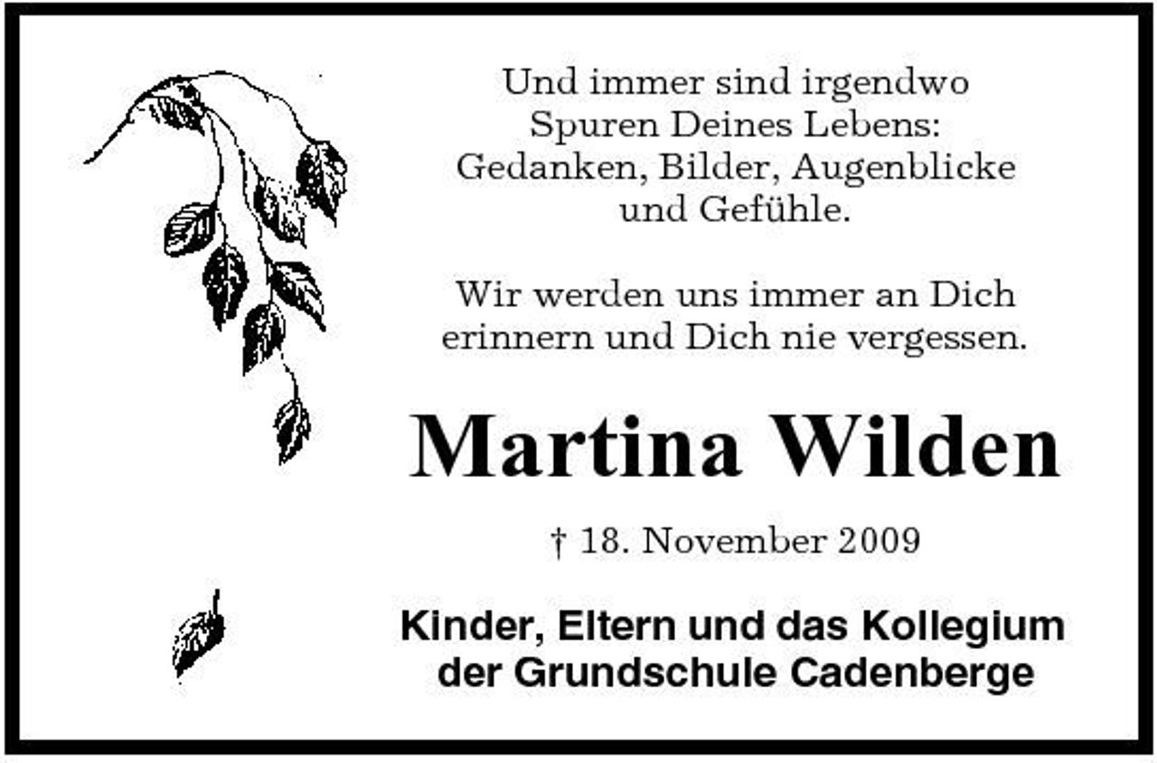 <p>Und immer sind irgendwo Spuren Deines Lebens: Gedanken, Bilder, Augenblicke und Gefühle. Wir werden uns immer an Dich erinnern und Dich nie vergessen.</p><p>Martina Wilden<br />† 18. November 2009</p><p>Kinder, Eltern und das Kollegium der Grundschule Cadenberge</p>