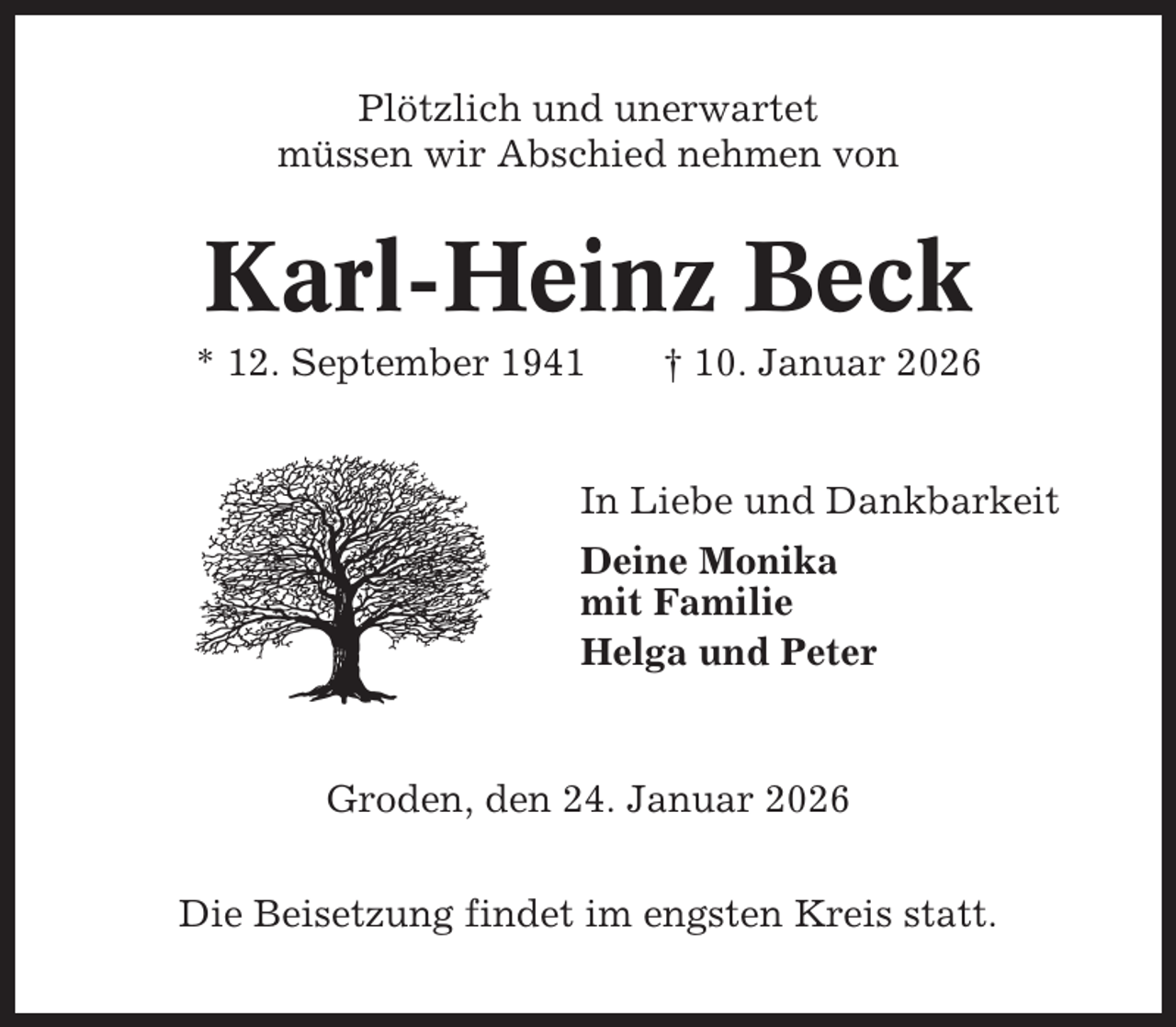 <p>Plötzlich und unerwartet<br />müssen wir Abschied nehmen von</p><p>Karl-Heinz Beck<br />* 12. September 1941</p><p>† 10. Januar 2026</p><p>In Liebe und Dankbarkeit<br />Deine Monika<br />mit Familie<br />Helga und Peter</p><p>Groden, den 24. Januar 2026<br />Die Beisetzung findet im engsten Kreis statt.</p>