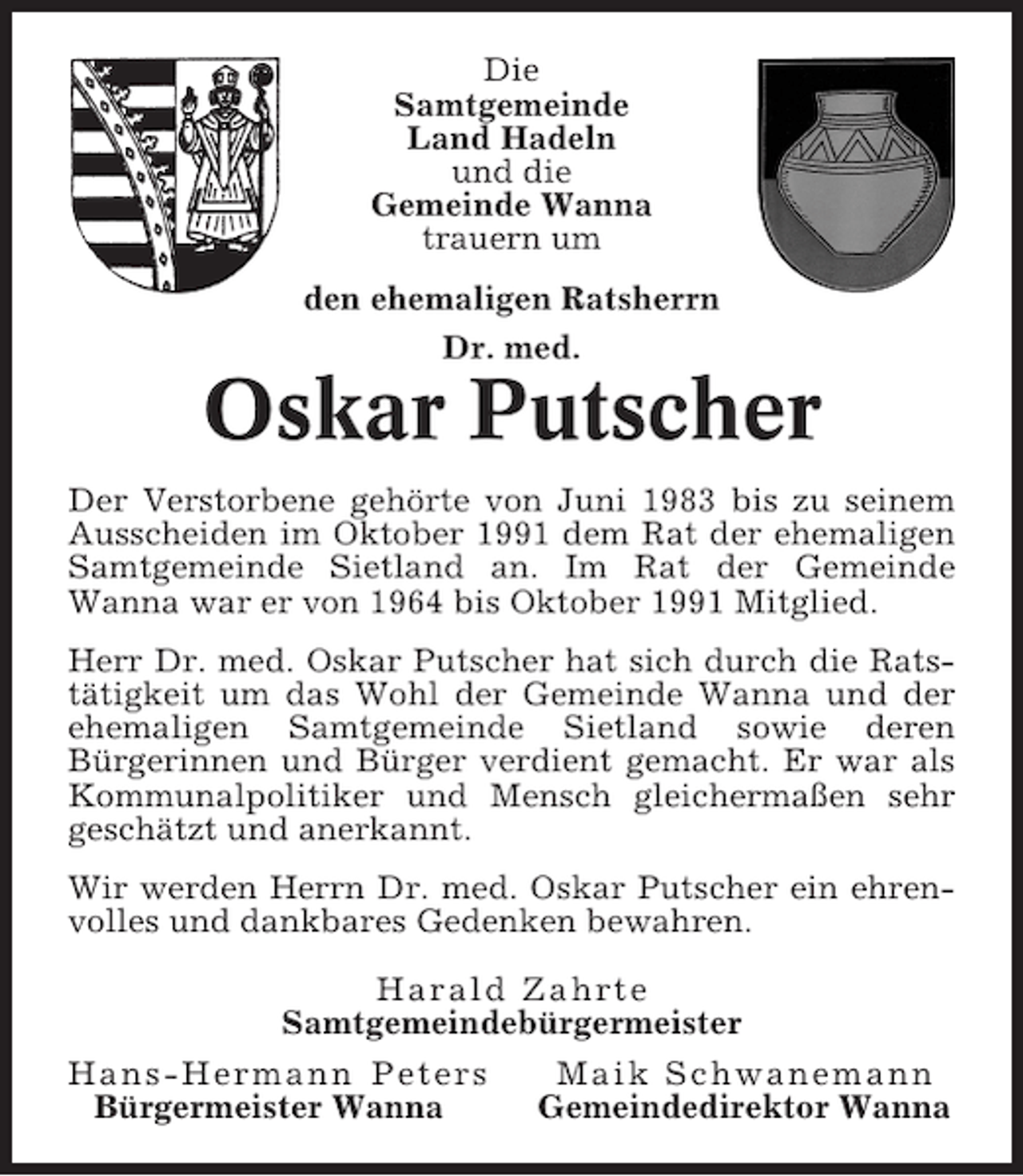 <p>Die<br />Samtgemeinde<br />Land Hadeln<br />und die<br />Gemeinde Wanna<br />trauern um<br />den ehemaligen Ratsherrn<br />Dr. med.</p><p>Oskar Putscher<br />Der Verstorbene gehörte von Juni 1983 bis zu seinem<br />Ausscheiden im Oktober 1991 dem Rat der ehemaligen<br />Samtgemeinde Sietland an. Im Rat der Gemeinde<br />Wanna war er von 1964 bis Oktober 1991 Mitglied.<br />Herr Dr. med. Oskar Putscher hat sich durch die Ratstätigkeit um das Wohl der Gemeinde Wanna und der<br />ehemaligen Samtgemeinde Sietland sowie deren<br />Bürgerinnen und Bürger verdient gemacht. Er war als<br />Kommunalpolitiker und Mensch gleichermaßen sehr<br />geschätzt und anerkannt.<br />Wir werden Herrn Dr. med. Oskar Putscher ein ehrenvolles und dankbares Gedenken bewahren.<br />Harald Zahrte<br />Samtgemeindebürgermeister<br />Hans-Hermann Peters<br />Maik Schwanemann<br />Bürgermeister Wanna<br />Gemeindedirektor Wanna</p>