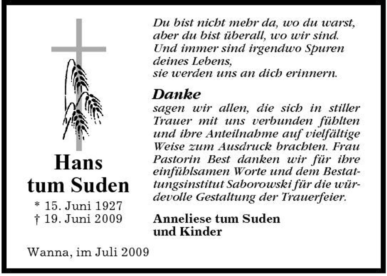 <p>Du bist nicht mehr da, wo du warst, aber du bist überall, wo wir sind. Und immer sind irgendwo Spuren deines Lebens, sie werden uns an dich erinnern.</p><p>Danke<br />sagen wir allen, die sich in stiller Trauer mit uns verbunden fühlten und ihre Anteilnahme auf vielfältige Weise zum Ausdruck brachten. Frau Pastorin Best danken wir für ihre einfühlsamen Worte und dem Bestattungsinstitut Saborowski für die würdevolle Gestaltung der Trauerfeier. Anneliese tum Suden und Kinder</p><p>Hans tum Suden<br />* 15. Juni 1927 † 19. Juni 2009 Wanna, im Juli 2009</p>