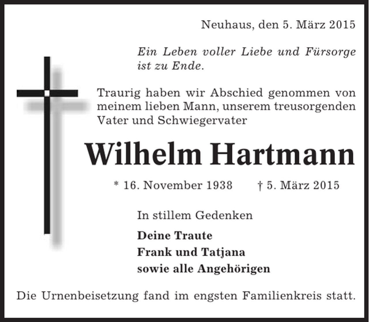 <p>Neuhaus, den 5. März 2015<br />Ein Leben voller Liebe und Fürsorge<br />ist zu Ende.<br />Traurig haben wir Abschied genommen von<br />meinem lieben Mann, unserem treusorgenden<br />Vater und Schwiegervater</p><p>Wilhelm Hartmann<br />* 16. November 1938</p><p>† 5. März 2015</p><p>In stillem Gedenken<br />Deine Traute<br />Frank und Tatjana<br />sowie alle Angehörigen<br />Die Urnenbeisetzung fand im engsten Familienkreis statt.</p>