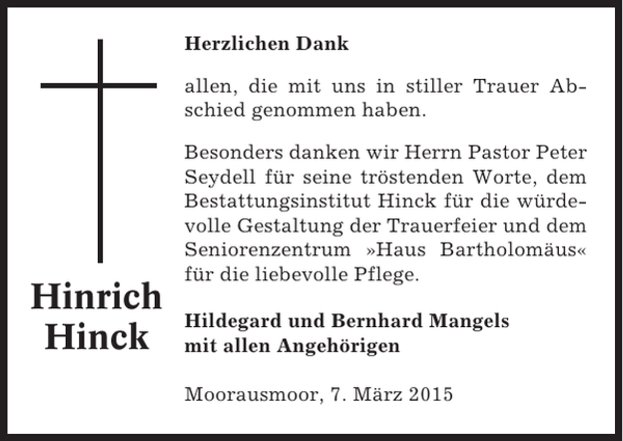 <p>Herzlichen Dank<br />allen, die mit uns in stiller Trauer Abschied genommen haben.</p><p>Hinrich<br />Hinck</p><p>Besonders danken wir Herrn Pastor Peter<br />Seydell für seine tröstenden Worte, dem<br />Bestattungsinstitut Hinck für die würdevolle Gestaltung der Trauerfeier und dem<br />Seniorenzentrum »Haus Bartholomäus«<br />für die liebevolle Pflege.<br />Hildegard und Bernhard Mangels<br />mit allen Angehörigen<br />Moorausmoor, 7. März 2015</p>