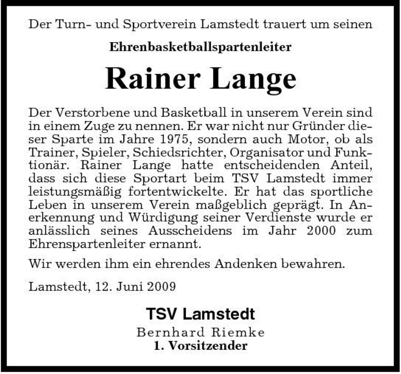 <p>Der Turn- und Sportverein Lamstedt trauert um seinen Ehrenbasketballspartenleiter</p><p>Rainer Lange<br />Der Verstorbene und Basketball in unserem Verein sind in einem Zuge zu nennen. Er war nicht nur Gründer dieser Sparte im Jahre 1975, sondern auch Motor, ob als Trainer, Spieler, Schiedsrichter, Organisator und Funktionär. Rainer Lange hatte entscheidenden Anteil, dass sich diese Sportart beim TSV Lamstedt immer leistungsmäßig fortentwickelte. Er hat das sportliche Leben in unserem Verein maßgeblich geprägt. In Anerkennung und Würdigung seiner Verdienste wurde er anlässlich seines Ausscheidens im Jahr 2000 zum Ehrenspartenleiter ernannt. Wir werden ihm ein ehrendes Andenken bewahren. Lamstedt, 12. Juni 2009</p><p>TSV Lamstedt<br />B er n h a r d Ri e mke 1. Vorsitzender</p>