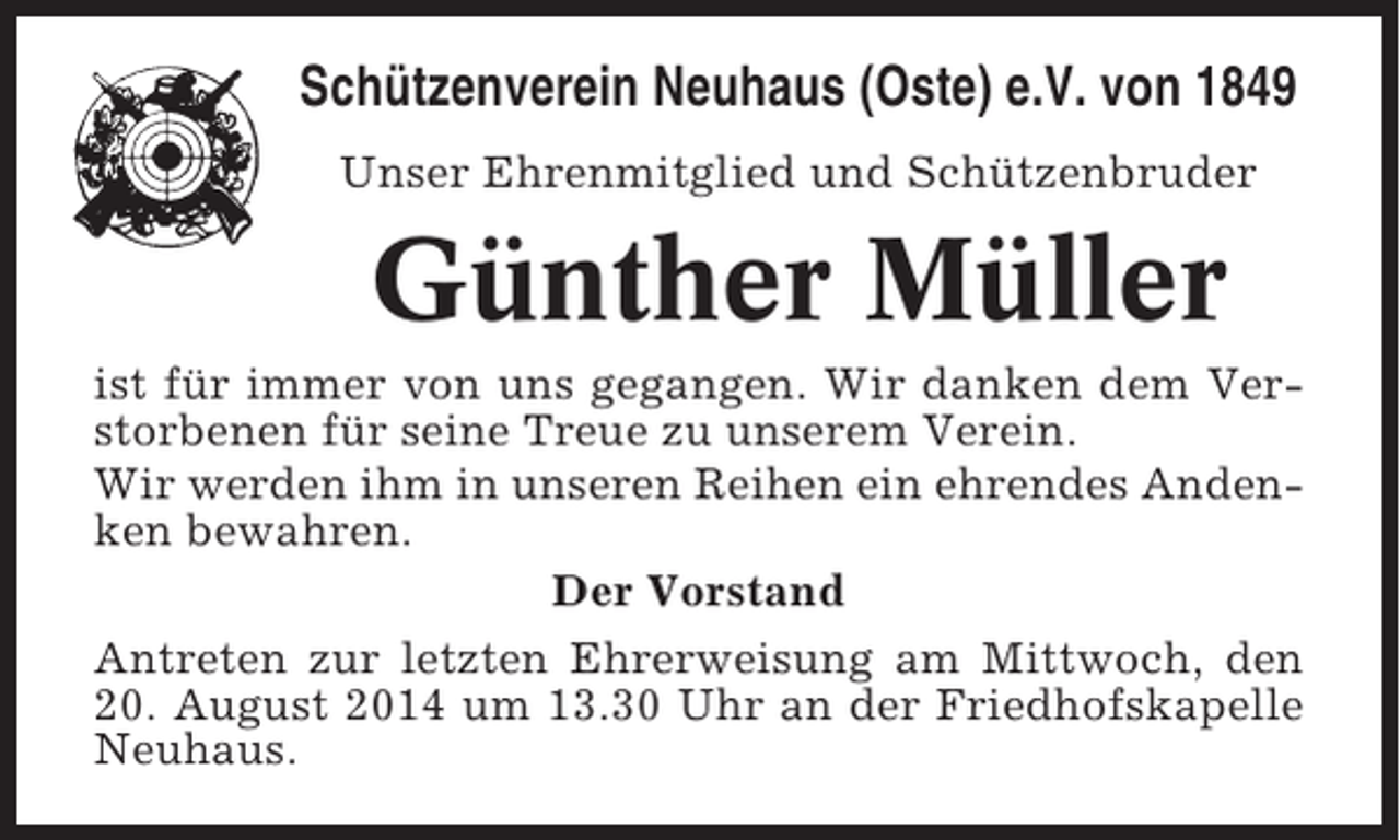 <p>Schützenverein Neuhaus (Oste) e.V. von 1849<br />Unser Ehrenmitglied und Schützenbruder</p><p>Günther Müller<br />ist für immer von uns gegangen. Wir danken dem Verstorbenen für seine Treue zu unserem Verein.<br />Wir werden ihm in unseren Reihen ein ehrendes Andenken bewahren.<br />Der Vorstand<br />Antreten zur letzten Ehrerweisung am Mittwoch, den<br />20. August 2014 um 13.30 Uhr an der Friedhofskapelle<br />Neuhaus.</p>