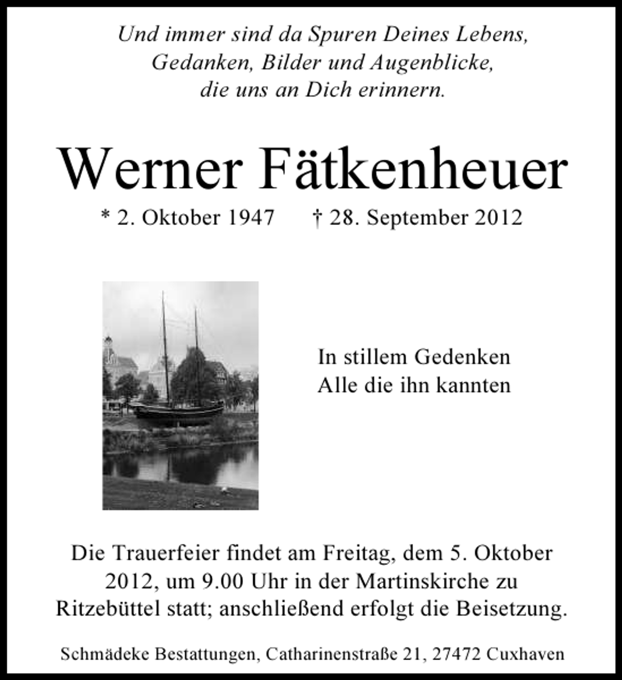 <p>Und immer sind da Spuren Deines Lebens,<br />Gedanken, Bilder und Augenblicke,<br />die uns an Dich erinnern.</p><p>Werner Fätkenheuer<br />* 2. Oktober 1947</p><p>† 28. September 2012</p><p>In stillem Gedenken<br />Alle die ihn kannten</p><p>Die Trauerfeier findet am Freitag, dem 5. Oktober<br />2012, um 9.00 Uhr in der Martinskirche zu<br />Ritzebüttel statt; anschließend erfolgt die Beisetzung.<br />Schmädeke Bestattungen, Catharinenstraße 21, 27472 Cuxhaven</p>