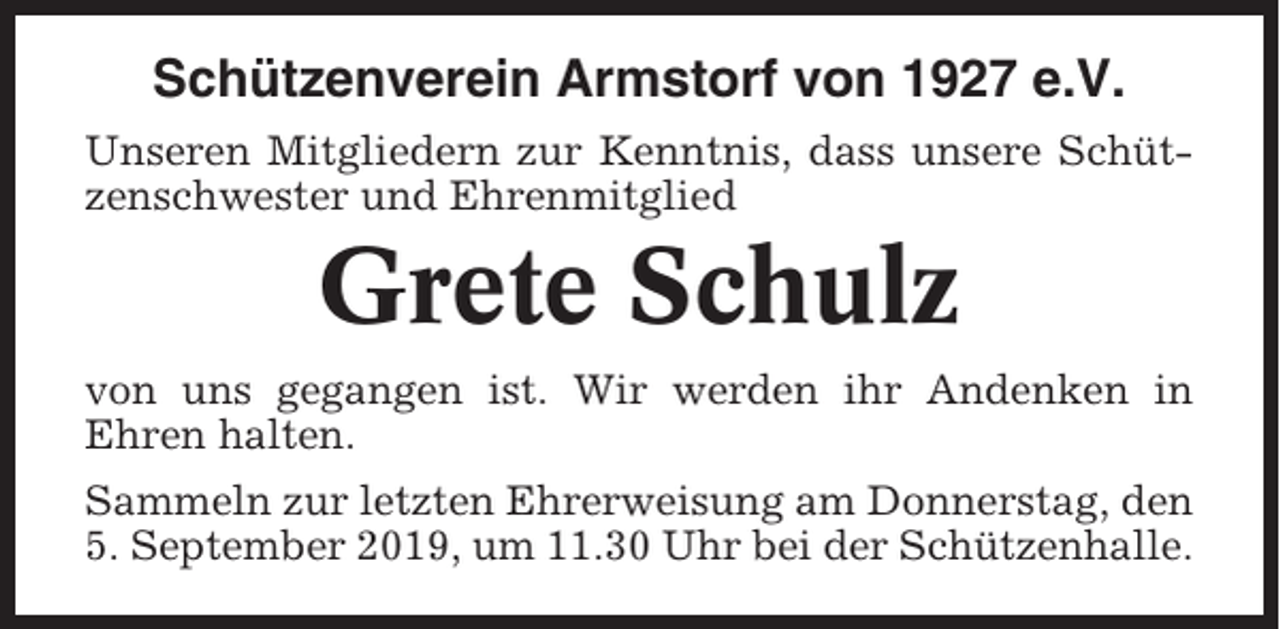 <p>Schützenverein Armstorf von 1927 e.V.<br />Unseren Mitgliedern zur Kenntnis, dass unsere Schützenschwester und Ehrenmitglied</p><p>Grete Schulz<br />von uns gegangen ist. Wir werden ihr Andenken in<br />Ehren halten.<br />Sammeln zur letzten Ehrerweisung am Donnerstag, den<br />5. September 2019, um 11.30 Uhr bei der Schützenhalle.</p>
