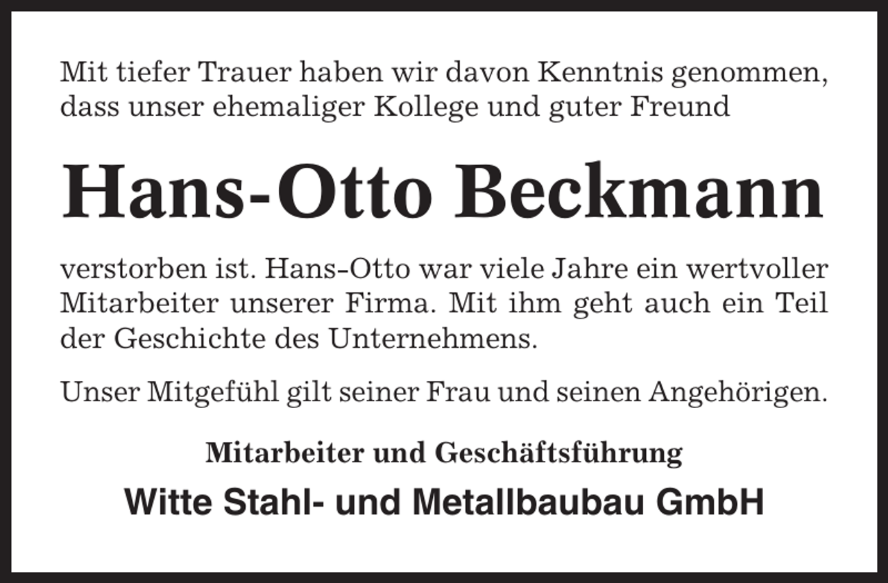 <p>Mit tiefer Trauer haben wir davon Kenntnis genommen,<br />dass unser ehemaliger Kollege und guter Freund</p><p>Hans-Otto Beckmann<br />verstorben ist. Hans-Otto war viele Jahre ein wertvoller<br />Mitarbeiter unserer Firma. Mit ihm geht auch ein Teil<br />der Geschichte des Unternehmens.<br />Unser Mitgefühl gilt seiner Frau und seinen Angehörigen.<br />Mitarbeiter und Geschäftsführung</p><p>Witte Stahl- und Metallbaubau GmbH</p>