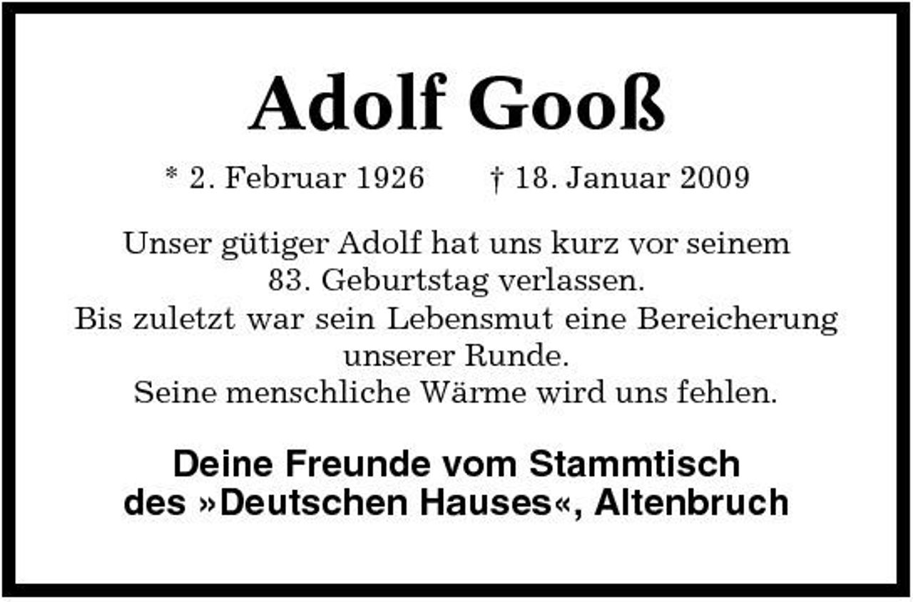 <p>Adolf Gooß<br />* 2. Februar 1926 † 18. Januar 2009 Unser gütiger Adolf hat uns kurz vor seinem 83. Geburtstag verlassen. Bis zuletzt war sein Lebensmut eine Bereicherung unserer Runde. Seine menschliche Wärme wird uns fehlen.</p><p>Deine Freunde vom Stammtisch des »Deutschen Hauses«, Altenbruch</p>