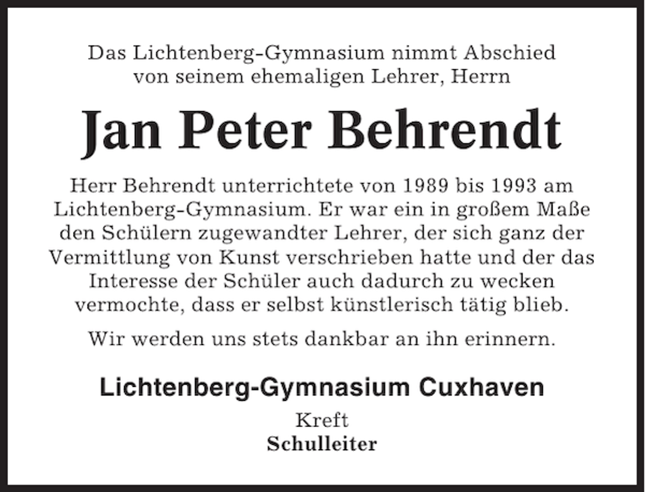 <p>Das Lichtenberg-Gymnasium nimmt Abschied<br />von seinem ehemaligen Lehrer, Herrn</p><p>Jan Peter Behrendt<br />Herr Behrendt unterrichtete von 1989 bis 1993 am<br />Lichtenberg-Gymnasium. Er war ein in großem Maße<br />den Schülern zugewandter Lehrer, der sich ganz der<br />Vermittlung von Kunst verschrieben hatte und der das<br />Interesse der Schüler auch dadurch zu wecken<br />vermochte, dass er selbst künstlerisch tätig blieb.<br />Wir werden uns stets dankbar an ihn erinnern.</p><p>Lichtenberg-Gymnasium Cuxhaven<br />Kreft<br />Schulleiter</p>