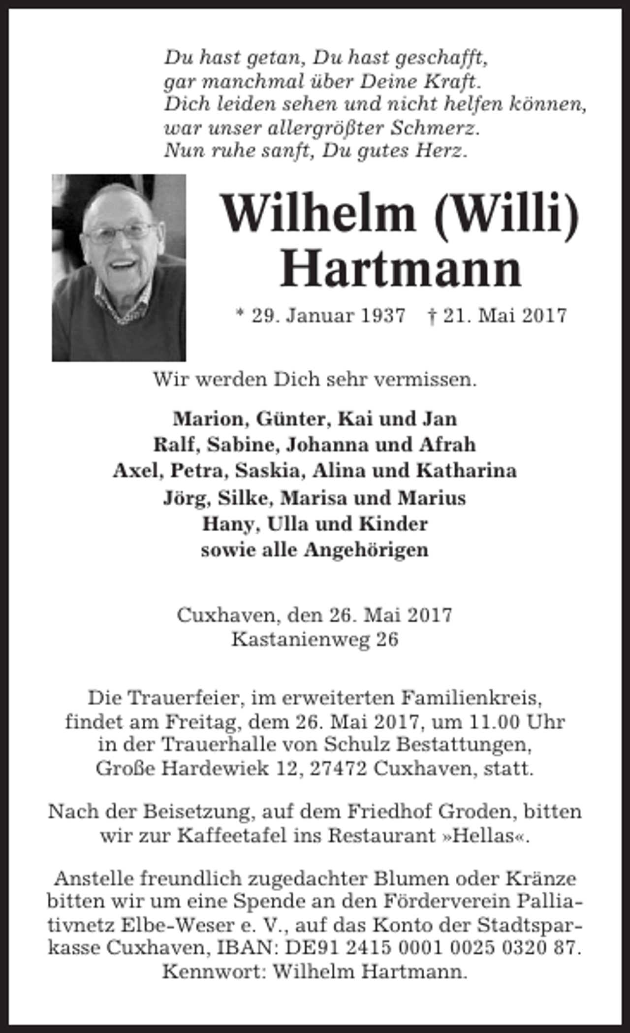 <p>Du hast getan, Du hast geschafft,<br />gar manchmal über Deine Kraft.<br />Dich leiden sehen und nicht helfen können,<br />war unser allergrößter Schmerz.<br />Nun ruhe sanft, Du gutes Herz.</p><p>Wilhelm (Willi)<br />Hartmann<br />* 29. Januar 1937</p><p>† 21. Mai 2017</p><p>Wir werden Dich sehr vermissen.<br />Marion, Günter, Kai und Jan<br />Ralf, Sabine, Johanna und Afrah<br />Axel, Petra, Saskia, Alina und Katharina<br />Jörg, Silke, Marisa und Marius<br />Hany, Ulla und Kinder<br />sowie alle Angehörigen<br />Cuxhaven, den 26. Mai 2017<br />Kastanienweg 26<br />Die Trauerfeier, im erweiterten Familienkreis,<br />findet am Freitag, dem 26. Mai 2017, um 11.00 Uhr<br />in der Trauerhalle von Schulz Bestattungen,<br />Große Hardewiek 12, 27472 Cuxhaven, statt.<br />Nach der Beisetzung, auf dem Friedhof Groden, bitten<br />wir zur Kaffeetafel ins Restaurant »Hellas«.<br />Anstelle freundlich zugedachter Blumen oder Kränze<br />bitten wir um eine Spende an den Förderverein Palliativnetz Elbe-Weser e. V., auf das Konto der Stadtsparkasse Cuxhaven, IBAN: DE91 2415 0001 0025 0320 87.<br />Kennwort: Wilhelm Hartmann.</p>