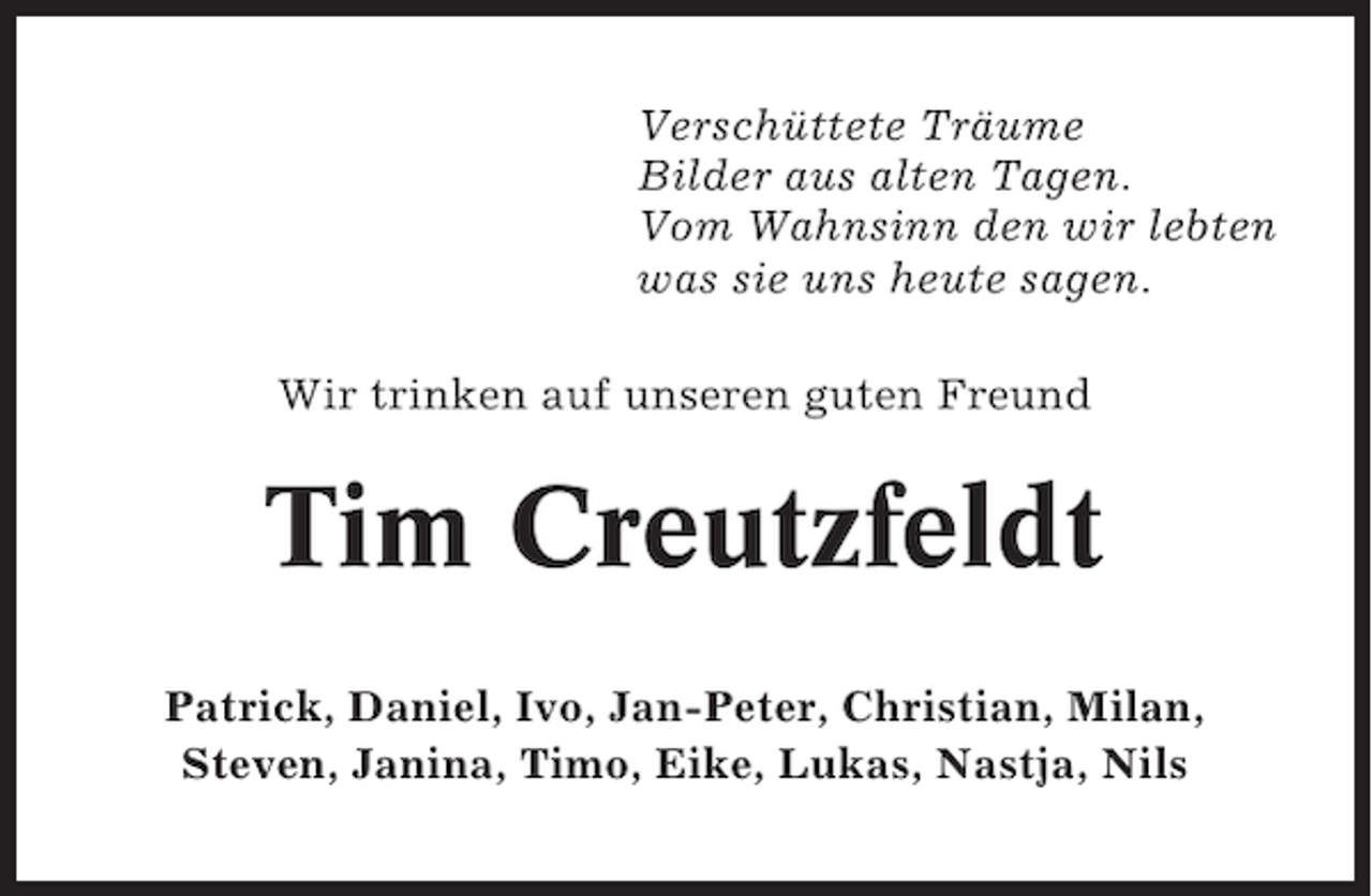 <p>Verschüttete Träume<br />Bilder aus alten Tagen.<br />Vom Wahnsinn den wir lebten<br />was sie uns heute sagen.<br />Wir trinken auf unseren guten Freund</p><p>Tim Creutzfeldt<br />Patrick, Daniel, Ivo, Jan-Peter, Christian, Milan,<br />Steven, Janina, Timo, Eike, Lukas, Nastja, Nils</p>