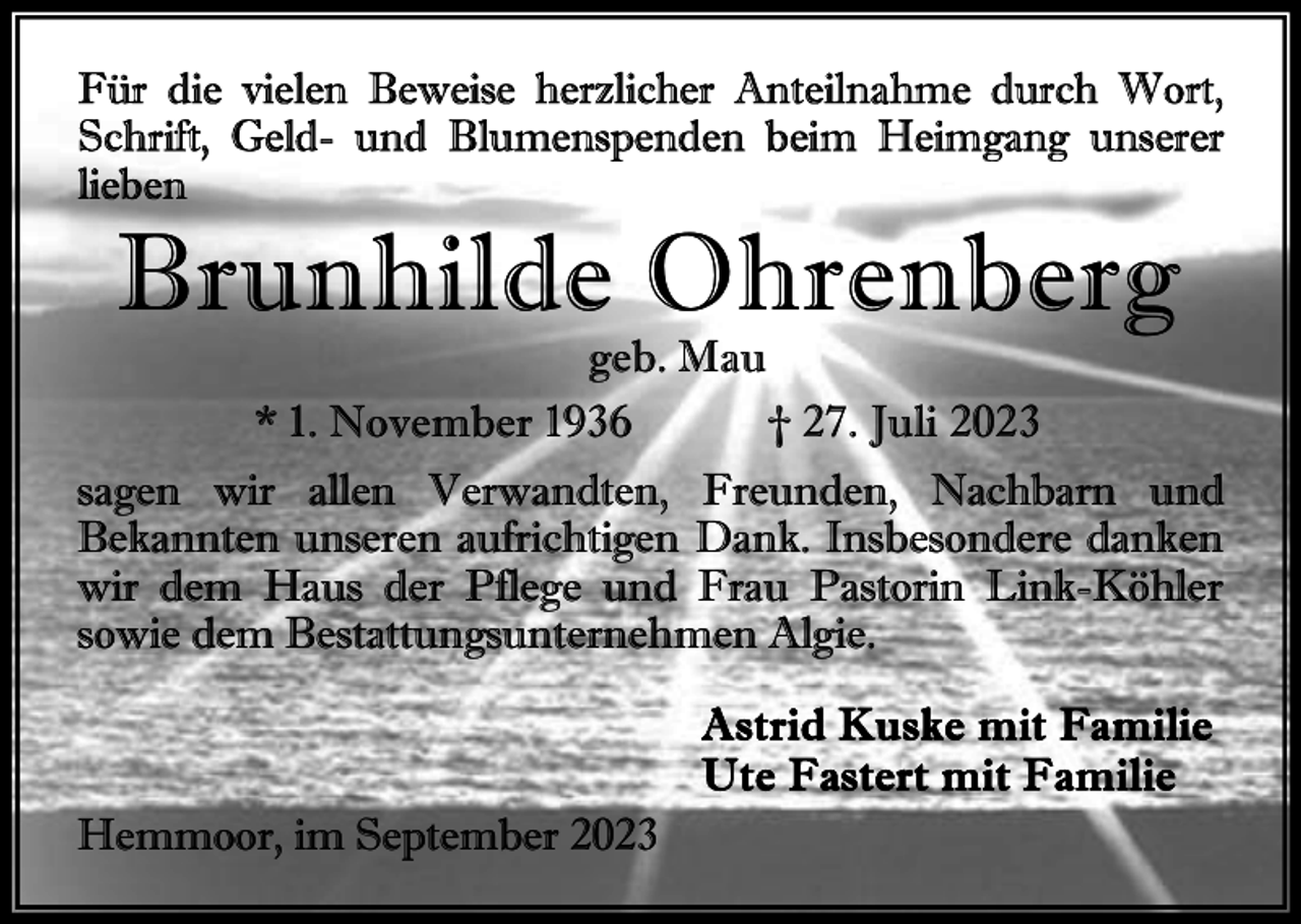 <p>Brunhilde Ohrenberg<br />geb. Mau<br />* 1. November 1936<br />† 27. Juli 2023</p><p>sagen wir allen Verwandten, Freunden, Nachbarn und<br />Bekannten unseren aufrichtigen Dank. Insbesondere danken<br />wir dem Haus der Pflege und Frau Pastorin Link-Köhler<br />sowie dem Bestattungsunternehmen Algie.<br />A s t r i d Ku s k e m it F a m i li e<br />U t e F a s t e r t m i t F a m i l ie<br />Hemmoor, im September 2023</p>
