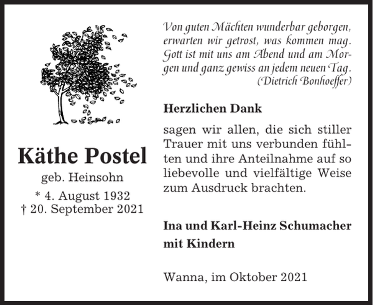 <p>Von guten Mächten wunderbar geborgen,<br />erwarten wir getrost, was kommen mag.<br />Gott ist mit uns am Abend und am Morgen und ganz gewiss an jedem neuen Tag.<br />(Dietrich Bonhoeffer)<br />Herzlichen Dank</p><p>Käthe Postel<br />geb. Heinsohn<br />* 4. August 1932<br />† 20. September 2021</p><p>sagen wir allen, die sich stiller<br />Trauer mit uns verbunden fühlten und ihre Anteilnahme auf so<br />liebevolle und vielfältige Weise<br />zum Ausdruck brachten.<br />Ina und Karl-Heinz Schumacher<br />mit Kindern<br />Wanna, im Oktober 2021</p>