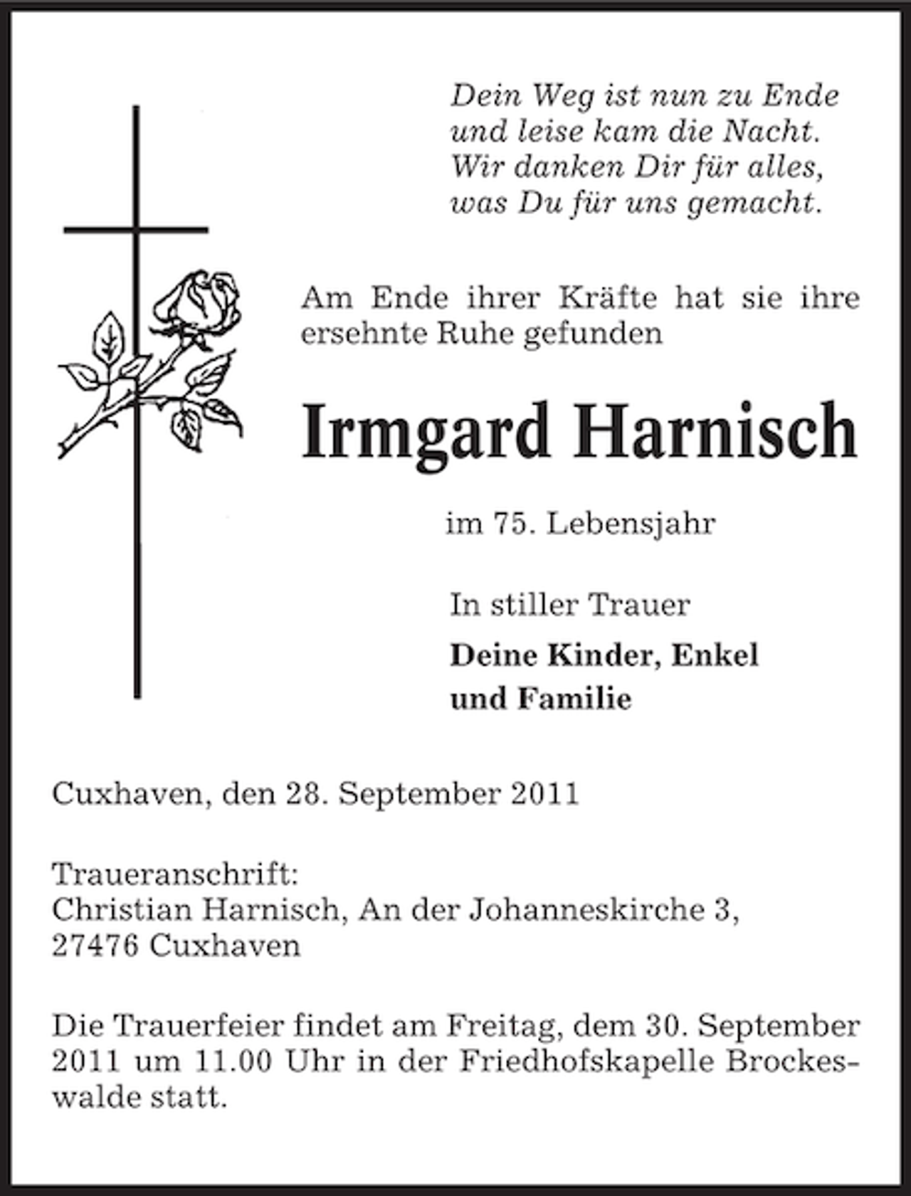 <p>Dein Weg ist nun zu Ende<br />und leise kam die Nacht.<br />Wir danken Dir für alles,<br />was Du für uns gemacht.<br />Am Ende ihrer Kräfte hat sie ihre<br />ersehnte Ruhe gefunden</p><p>Irmgard Harnisch<br />im 75. Lebensjahr<br />In stiller Trauer<br />Deine Kinder, Enkel<br />und Familie<br />Cuxhaven, den 28. September 2011<br />Traueranschrift:<br />Christian Harnisch, An der Johanneskirche 3,<br />27476 Cuxhaven<br />Die Trauerfeier findet am Freitag, dem 30. September<br />2011 um 11.00 Uhr in der Friedhofskapelle Brockeswalde statt.</p>
