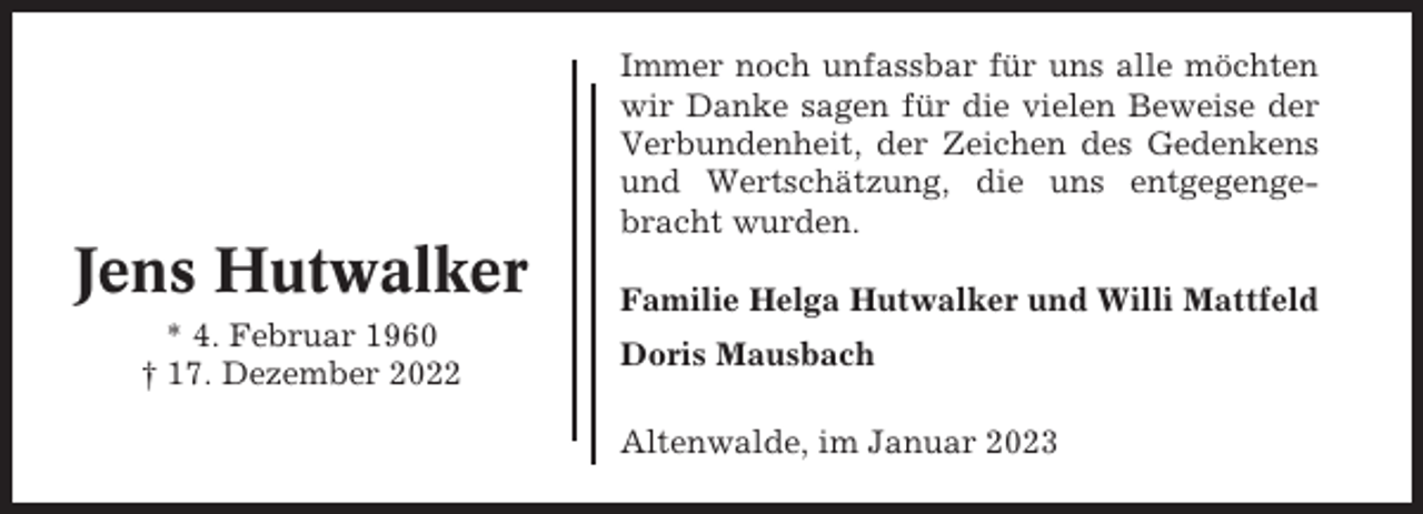 <p>Immer noch unfassbar für uns alle möchten<br />wir Danke sagen für die vielen Beweise der<br />Verbundenheit, der Zeichen des Gedenkens<br />und Wertschätzung, die uns entgegengebracht wurden.</p><p>Jens Hutwalker<br />* 4. Februar 1960<br />† 17. Dezember 2022</p><p>Familie Helga Hutwalker und Willi Mattfeld<br />Doris Mausbach<br />Altenwalde, im Januar 2023</p>