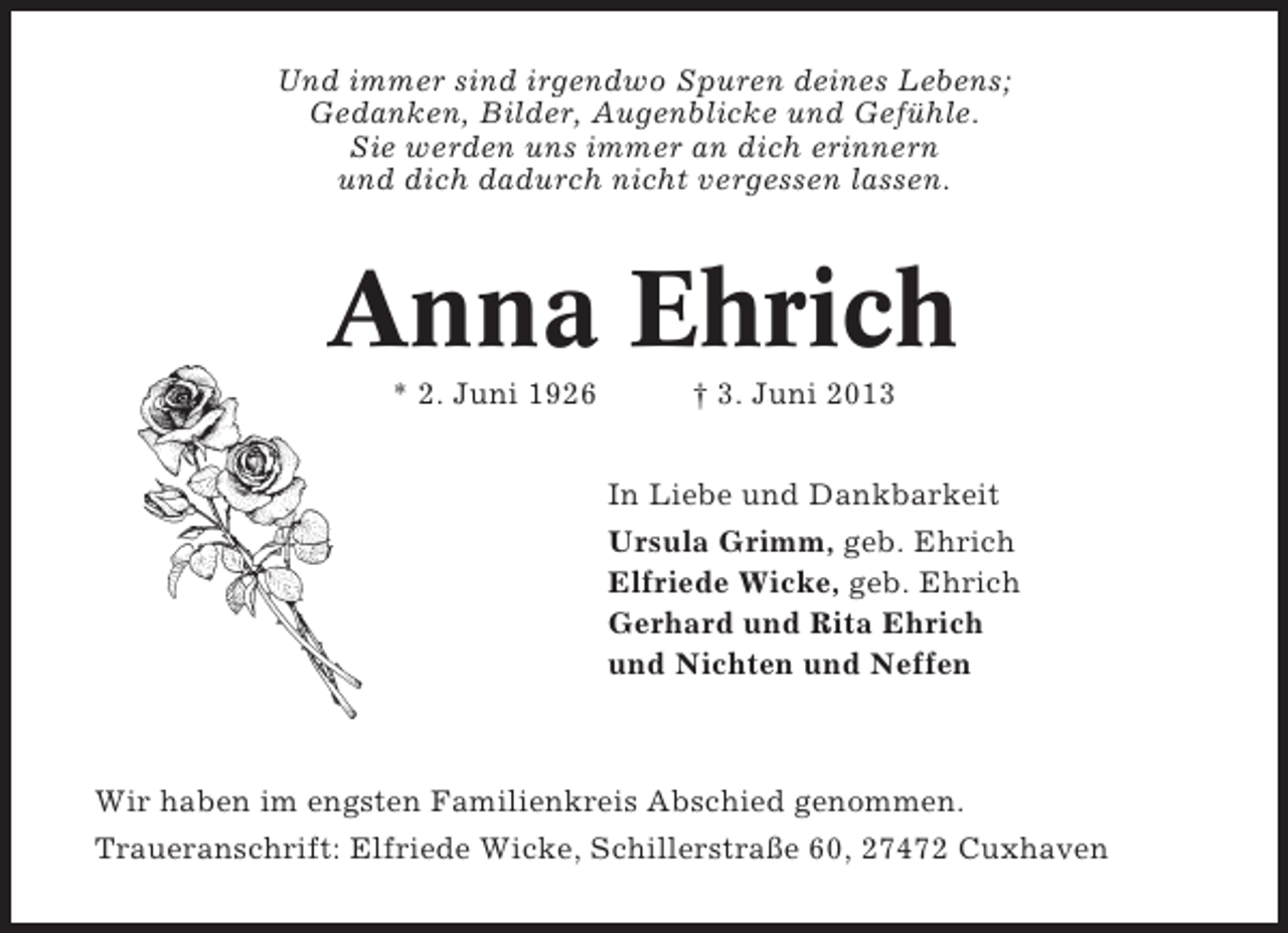 <p>Und immer sind irgendwo Spuren deines Lebens;<br />Gedanken, Bilder, Augenblicke und Gefühle.<br />Sie werden uns immer an dich erinnern<br />und dich dadurch nicht vergessen lassen.</p><p>Anna Ehrich<br />* 2. Juni 1926</p><p>† 3. Juni 2013<br />In Liebe und Dankbarkeit<br />Ursula Grimm, geb. Ehrich<br />Elfriede Wicke, geb. Ehrich<br />Gerhard und Rita Ehrich<br />und Nichten und Neffen</p><p>Wir haben im engsten Familienkreis Abschied genommen.<br />Traueranschrift: Elfriede Wicke, Schillerstraße 60, 27472 Cuxhaven</p>